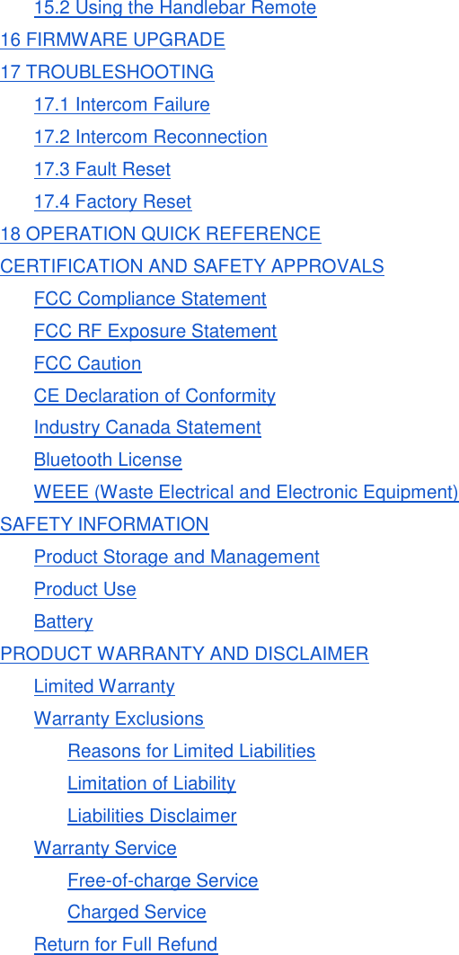 15.2 Using the Handlebar Remote 16 FIRMWARE UPGRADE 17 TROUBLESHOOTING 17.1 Intercom Failure 17.2 Intercom Reconnection 17.3 Fault Reset 17.4 Factory Reset 18 OPERATION QUICK REFERENCE CERTIFICATION AND SAFETY APPROVALS FCC Compliance Statement FCC RF Exposure Statement FCC Caution CE Declaration of Conformity Industry Canada Statement Bluetooth License WEEE (Waste Electrical and Electronic Equipment) SAFETY INFORMATION Product Storage and Management Product Use Battery PRODUCT WARRANTY AND DISCLAIMER Limited Warranty Warranty Exclusions Reasons for Limited Liabilities Limitation of Liability Liabilities Disclaimer Warranty Service Free-of-charge Service Charged Service Return for Full Refund      