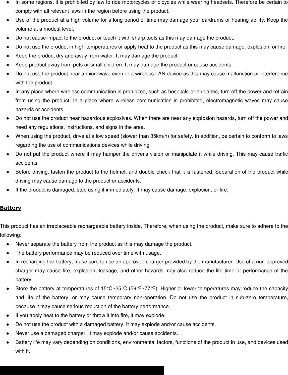 ●  In some regions, it is prohibited by law to ride motorcycles or bicycles while wearing headsets. Therefore be certain to comply with all relevant laws in the region before using the product.  ●  Use of the product at a high volume for a long period of time may damage your eardrums or hearing ability. Keep the volume at a modest level. ●  Do not cause impact to the product or touch it with sharp tools as this may damage the product. ●  Do not use the product in high-temperatures or apply heat to the product as this may cause damage, explosion, or fire. ●  Keep the product dry and away from water. It may damage the product. ●  Keep product away from pets or small children. It may damage the product or cause accidents.  ●  Do not use the product near a microwave oven or a wireless LAN device as this may cause malfunction or interference with the product. ●  In any place where wireless communication is prohibited, such as hospitals or airplanes, turn off the power and refrain from  using  the  product.  In  a place  where  wireless communication  is  prohibited,  electromagnetic  waves  may cause hazards or accidents. ●  Do not use the product near hazardous explosives. When there are near any explosion hazards, turn off the power and heed any regulations, instructions, and signs in the area. ●  When using the product, drive at a low speed (slower than 35km/h) for safety. In addition, be certain to conform to laws regarding the use of communications devices while driving. ●  Do not put the product where it may hamper the driver&apos;s vision or manipulate it while driving. This may cause traffic accidents. ●  Before driving, fasten the product to the helmet, and double-check that it is fastened. Separation of the product while driving may cause damage to the product or accidents. ●  If the product is damaged, stop using it immediately. It may cause damage, explosion, or fire.  Battery  This product has an irreplaceable rechargeable battery inside. Therefore, when using the product, make sure to adhere to the following: ●  Never separate the battery from the product as this may damage the product. ●  The battery performance may be reduced over time with usage. ●  In recharging the battery, make sure to use an approved charger provided by the manufacturer. Use of a non-approved charger may cause fire, explosion, leakage, and other hazards may also reduce the life time or performance of the battery. ●  Store the battery at temperatures of 15°C~25°C (59°F~77°F). Higher or lower temperatures may reduce the capacity and  life  of  the  battery,  or  may  cause  temporary  non-operation.  Do  not  use  the  product  in  sub-zero  temperature, because it may cause serious reduction of the battery performance. ●  If you apply heat to the battery or throw it into fire, it may explode. ●  Do not use the product with a damaged battery. It may explode and/or cause accidents. ●  Never use a damaged charger. It may explode and/or cause accidents. ●  Battery life may vary depending on conditions, environmental factors, functions of the product in use, and devices used with it.  PRODUCT WARRANTY AND DISCLAIMER 