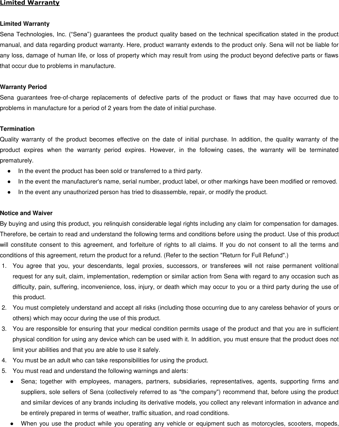  Limited Warranty  Limited Warranty Sena Technologies, Inc. (“Sena”) guarantees the product quality based on the technical specification stated in the product manual, and data regarding product warranty. Here, product warranty extends to the product only. Sena will not be liable for any loss, damage of human life, or loss of property which may result from using the product beyond defective parts or flaws that occur due to problems in manufacture.  Warranty Period Sena  guarantees  free-of-charge  replacements  of  defective  parts  of  the  product  or  flaws  that  may  have  occurred  due  to problems in manufacture for a period of 2 years from the date of initial purchase.   Termination Quality  warranty of  the  product  becomes  effective on  the  date  of  initial  purchase.  In  addition,  the  quality  warranty  of  the product  expires  when  the  warranty  period  expires.  However,  in  the  following  cases,  the  warranty  will  be  terminated prematurely. ● In the event the product has been sold or transferred to a third party. ●  In the event the manufacturer&apos;s name, serial number, product label, or other markings have been modified or removed.  ●  In the event any unauthorized person has tried to disassemble, repair, or modify the product.   Notice and Waiver By buying and using this product, you relinquish considerable legal rights including any claim for compensation for damages. Therefore, be certain to read and understand the following terms and conditions before using the product. Use of this product will constitute consent to  this  agreement,  and  forfeiture  of  rights  to  all  claims.  If  you do not  consent  to  all the  terms  and conditions of this agreement, return the product for a refund. (Refer to the section &quot;Return for Full Refund&quot;.) 1.  You  agree  that  you,  your  descendants,  legal  proxies,  successors,  or  transferees  will  not  raise  permanent  volitional request for any suit, claim, implementation, redemption or similar action from Sena with regard to any occasion such as difficulty, pain, suffering, inconvenience, loss, injury, or death which may occur to you or a third party during the use of this product. 2.  You must completely understand and accept all risks (including those occurring due to any careless behavior of yours or others) which may occur during the use of this product. 3.  You are responsible for ensuring that your medical condition permits usage of the product and that you are in sufficient physical condition for using any device which can be used with it. In addition, you must ensure that the product does not limit your abilities and that you are able to use it safely. 4.  You must be an adult who can take responsibilities for using the product. 5.  You must read and understand the following warnings and alerts: ●  Sena;  together  with  employees,  managers,  partners,  subsidiaries,  representatives,  agents,  supporting  firms  and suppliers, sole sellers of Sena (collectively referred to as &quot;the company&quot;) recommend that, before using the product and similar devices of any brands including its derivative models, you collect any relevant information in advance and be entirely prepared in terms of weather, traffic situation, and road conditions. ●  When you use the product while you operating any vehicle or equipment such as motorcycles, scooters, mopeds, 
