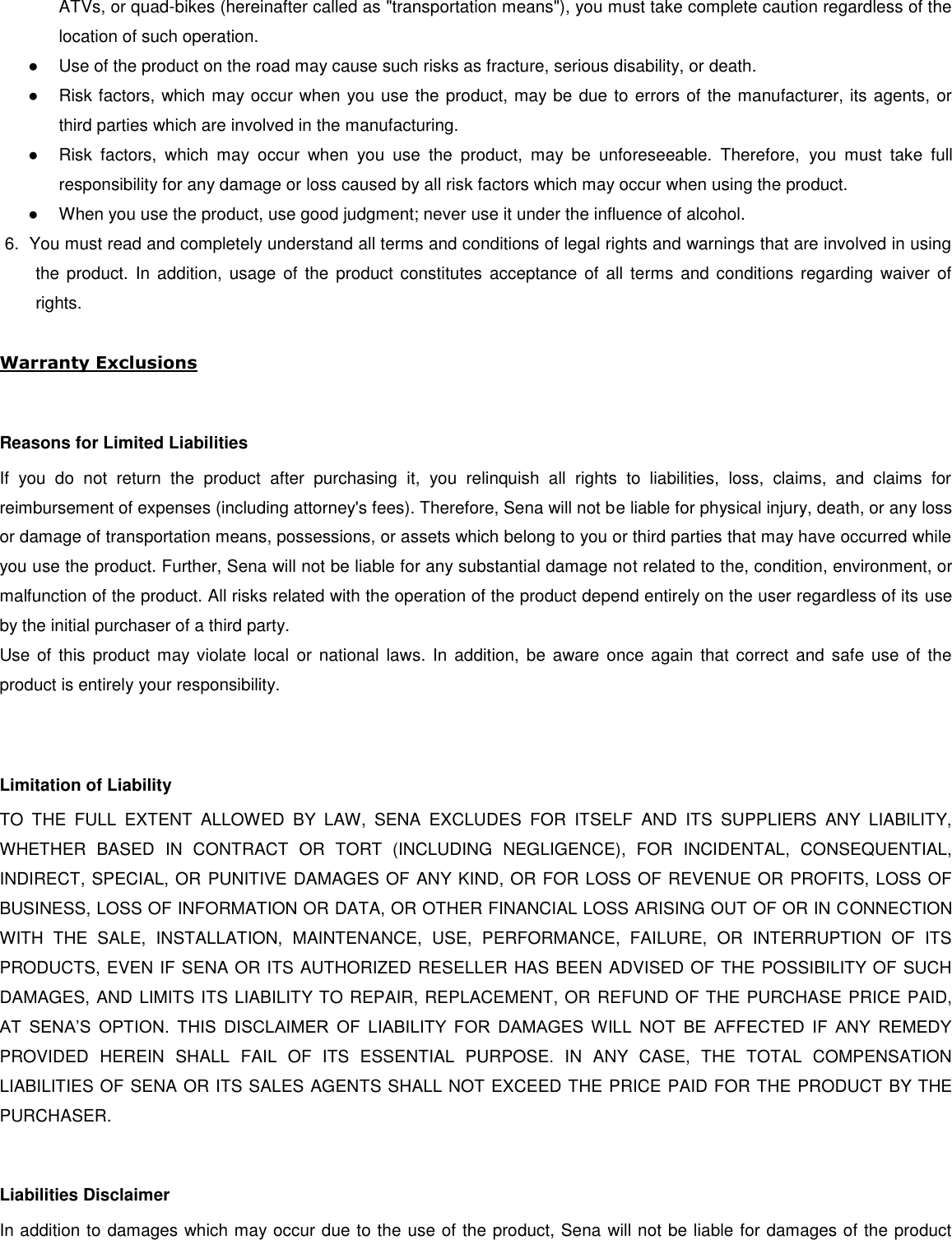ATVs, or quad-bikes (hereinafter called as &quot;transportation means&quot;), you must take complete caution regardless of the location of such operation. ●  Use of the product on the road may cause such risks as fracture, serious disability, or death. ●  Risk factors, which may occur when you use the product, may be due to errors of the manufacturer, its agents, or third parties which are involved in the manufacturing. ●  Risk  factors,  which  may  occur  when  you  use  the  product,  may  be  unforeseeable.  Therefore,  you  must  take  full responsibility for any damage or loss caused by all risk factors which may occur when using the product. ●  When you use the product, use good judgment; never use it under the influence of alcohol. 6.  You must read and completely understand all terms and conditions of legal rights and warnings that are involved in using the product.  In addition,  usage  of  the product  constitutes  acceptance of  all terms and conditions  regarding  waiver  of rights.   Warranty Exclusions  Reasons for Limited Liabilities If  you  do  not  return  the  product  after  purchasing  it,  you  relinquish  all  rights  to  liabilities,  loss,  claims,  and  claims  for reimbursement of expenses (including attorney&apos;s fees). Therefore, Sena will not be liable for physical injury, death, or any loss or damage of transportation means, possessions, or assets which belong to you or third parties that may have occurred while you use the product. Further, Sena will not be liable for any substantial damage not related to the, condition, environment, or malfunction of the product. All risks related with the operation of the product depend entirely on the user regardless of its use by the initial purchaser of a third party. Use of  this  product  may violate  local  or  national  laws. In  addition,  be  aware once  again that  correct  and  safe use  of  the product is entirely your responsibility.  Limitation of Liability TO  THE  FULL  EXTENT  ALLOWED  BY  LAW,  SENA  EXCLUDES  FOR  ITSELF  AND  ITS  SUPPLIERS  ANY  LIABILITY, WHETHER  BASED  IN  CONTRACT  OR  TORT  (INCLUDING  NEGLIGENCE),  FOR  INCIDENTAL,  CONSEQUENTIAL, INDIRECT, SPECIAL, OR PUNITIVE DAMAGES OF ANY KIND, OR FOR LOSS OF REVENUE OR PROFITS, LOSS OF BUSINESS, LOSS OF INFORMATION OR DATA, OR OTHER FINANCIAL LOSS ARISING OUT OF OR IN CONNECTION WITH  THE  SALE,  INSTALLATION,  MAINTENANCE,  USE,  PERFORMANCE,  FAILURE,  OR  INTERRUPTION  OF  ITS PRODUCTS, EVEN IF SENA OR ITS AUTHORIZED RESELLER HAS BEEN ADVISED OF THE POSSIBILITY OF SUCH DAMAGES, AND LIMITS ITS LIABILITY TO REPAIR, REPLACEMENT, OR REFUND OF THE PURCHASE PRICE PAID, AT  SENA’S  OPTION.  THIS  DISCLAIMER  OF  LIABILITY  FOR  DAMAGES  WILL  NOT  BE  AFFECTED  IF  ANY  REMEDY PROVIDED  HEREIN  SHALL  FAIL  OF  ITS  ESSENTIAL  PURPOSE.  IN  ANY  CASE,  THE  TOTAL  COMPENSATION LIABILITIES OF SENA OR ITS SALES AGENTS SHALL NOT EXCEED THE PRICE PAID FOR THE PRODUCT BY THE PURCHASER.    Liabilities Disclaimer In addition to damages which may occur due to the use of the product, Sena will not be liable for damages of the product 