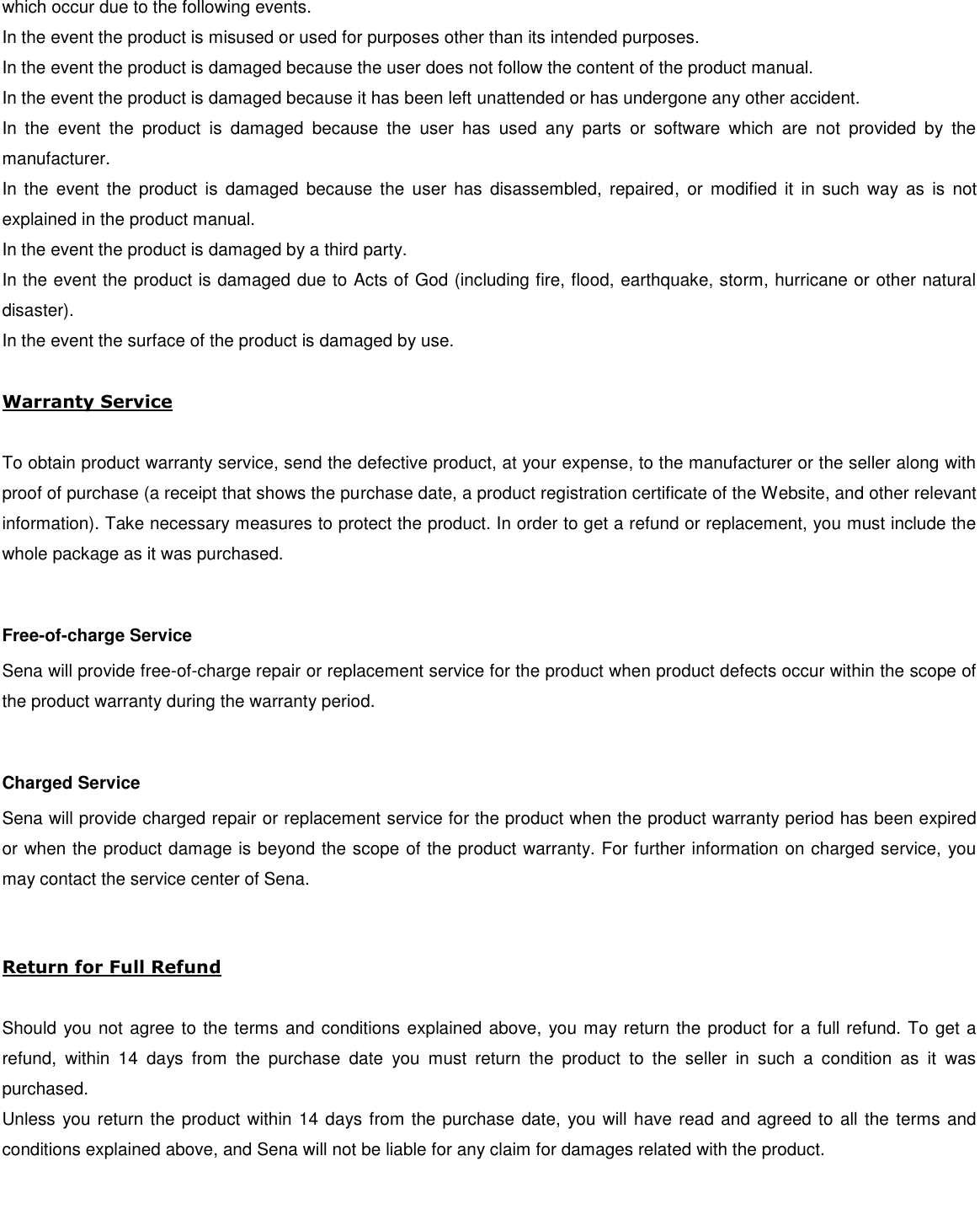 which occur due to the following events. In the event the product is misused or used for purposes other than its intended purposes. In the event the product is damaged because the user does not follow the content of the product manual. In the event the product is damaged because it has been left unattended or has undergone any other accident. In  the  event  the  product  is  damaged  because  the  user  has  used  any  parts  or  software  which  are  not  provided  by  the manufacturer. In the event  the  product  is  damaged  because  the  user  has  disassembled,  repaired, or  modified  it in  such  way as  is  not explained in the product manual. In the event the product is damaged by a third party. In the event the product is damaged due to Acts of God (including fire, flood, earthquake, storm, hurricane or other natural disaster). In the event the surface of the product is damaged by use.  Warranty Service  To obtain product warranty service, send the defective product, at your expense, to the manufacturer or the seller along with proof of purchase (a receipt that shows the purchase date, a product registration certificate of the Website, and other relevant information). Take necessary measures to protect the product. In order to get a refund or replacement, you must include the whole package as it was purchased.  Free-of-charge Service Sena will provide free-of-charge repair or replacement service for the product when product defects occur within the scope of the product warranty during the warranty period.  Charged Service Sena will provide charged repair or replacement service for the product when the product warranty period has been expired or when the product damage is beyond the scope of the product warranty. For further information on charged service, you may contact the service center of Sena.  Return for Full Refund  Should you not agree to the terms and conditions explained above, you may return the product for a full refund. To get a refund,  within  14  days  from  the  purchase  date  you  must  return  the  product  to  the  seller  in  such  a  condition  as  it  was purchased. Unless you return the product within 14 days from the purchase date, you will have read and agreed to all the terms and conditions explained above, and Sena will not be liable for any claim for damages related with the product.     