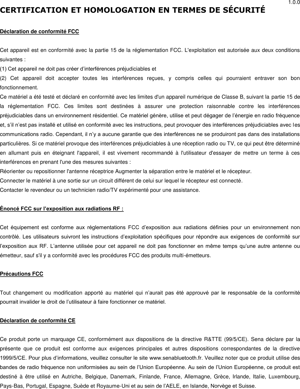 1.0.0 CERTIFICATION ET HOMOLOGATION EN TERMES DE SÉ CURITÉ   Déclaration de conformité FCC  Cet appareil est en conformité avec la partie 15 de la réglementation FCC. L&apos;exploitation est autorisée aux deux conditions suivantes : (1) Cet appareil ne doit pas créer d’interférences préjudiciables et (2)  Cet  appareil  doit  accepter  toutes  les  interférences  reçues,  y  compris  celles  qui  pourraient  entraver  son  bon fonctionnement.  Ce matériel a été testé et déclaré en conformité avec les limites d&apos;un appareil numérique de Classe B, suivant la partie 15 de la  réglementation  FCC.  Ces  limites  sont  destinées  à  assurer  une  protection  raisonnable  contre  les  interférences préjudiciables dans un environnement résidentiel. Ce matériel génère, utilise et peut dégager de l’énergie en radio fréquence et, s’il n’est pas installé et utilisé en conformité avec les instructions, peut provoquer des interférences préjudiciables avec les communications radio. Cependant, il n’y a aucune garantie que des interférences ne se produiront pas dans des installations particulières. Si ce matériel provoque des interférences préjudiciables à une réception radio ou TV, ce qui peut être déterminé en  allumant  puis  en  éteignant  l&apos;appareil,  il  est  vivement  recommandé  à  l&apos;utilisateur  d&apos;essayer  de  mettre  un  terme  à  ces interférences en prenant l&apos;une des mesures suivantes : Réorienter ou repositionner l&apos;antenne réceptrice Augmenter la séparation entre le matériel et le récepteur. Connecter le matériel à une sortie sur un circuit différent de celui sur lequel le récepteur est connecté. Contacter le revendeur ou un technicien radio/TV expérimenté pour une assistance.  Énoncé FCC sur l’exposition aux radiations RF :  Cet  équipement  est  conforme  aux  réglementations  FCC  d’exposition  aux  radiations  définies  pour  un  environnement  non contrôlé. Les utilisateurs suivront les instructions d’exploitation spécifiques pour répondre aux exigences de conformité sur l’exposition aux RF. L’antenne utilisée pour cet appareil ne doit pas fonctionner en même temps qu’une autre antenne ou émetteur, sauf s&apos;il y a conformité avec les procédures FCC des produits multi-émetteurs.  Précautions FCC  Tout  changement  ou  modification  apporté  au  matériel  qui  n’aurait  pas  été  approuvé  par  le  responsable  de  la  conformité pourrait invalider le droit de l’utilisateur à faire fonctionner ce matériel.   Déclaration de conformité CE  Ce produit  porte  un marquage  CE, conformément aux  dispositions de la  directive R&amp;TTE (99/5/CE). Sena  déclare par  la présente  que  ce  produit  est  conforme  aux  exigences  principales  et  autres  dispositions  correspondantes  de  la  directive 1999/5/CE. Pour plus d’informations, veuillez consulter le site www.senabluetooth.fr. Veuillez noter que ce produit utilise des bandes de radio fréquence non uniformisées au sein de l’Union Européenne. Au sein de l’Union Européenne, ce produit est destiné  à  être  utilisé  en  Autriche,  Belgique,  Danemark,  Finlande,  France,  Allemagne,  Grèce,  Irlande,  Italie,  Luxembourg, Pays-Bas, Portugal, Espagne, Suède et Royaume-Uni et au sein de l’AELE, en Islande, Norvège et Suisse.  