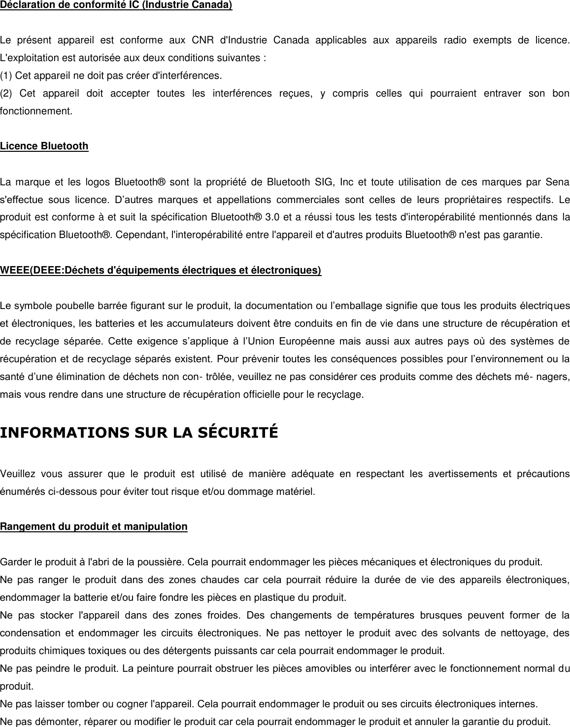  Déclaration de conformité IC (Industrie Canada)  Le  présent  appareil  est  conforme  aux  CNR  d&apos;Industrie  Canada  applicables  aux  appareils  radio  exempts  de  licence. L&apos;exploitation est autorisée aux deux conditions suivantes : (1) Cet appareil ne doit pas créer d&apos;interférences. (2)  Cet  appareil  doit  accepter  toutes  les  interférences  reçues,  y  compris  celles  qui  pourraient  entraver  son  bon fonctionnement.   Licence Bluetooth   La marque  et  les  logos  Bluetooth®   sont  la  propriété  de  Bluetooth  SIG,  Inc  et  toute  utilisation  de  ces  marques par  Sena s&apos;effectue  sous  licence.  D’autres  marques  et  appellations  commerciales  sont  celles  de  leurs  propriétaires  respectifs.  Le produit est conforme à et suit la spécification Bluetooth®  3.0 et a réussi tous les tests d&apos;interopérabilité mentionnés dans  la spécification Bluetooth® . Cependant, l&apos;interopérabilité entre l&apos;appareil et d&apos;autres produits Bluetooth®  n&apos;est pas garantie.   WEEE(DEEE:Déchets d&apos;équipements électriques et électroniques)  Le symbole poubelle barrée figurant sur le produit, la documentation ou l’emballage signifie que tous les produits électriques et électroniques, les batteries et les accumulateurs doivent être conduits en fin de vie dans une structure de récupération et de  recyclage  séparée.  Cette  exigence  s’applique  à  l’Union  Européenne  mais  aussi  aux  autres  pays  o  des  systèmes  de récupération et de recyclage séparés existent. Pour prévenir toutes les conséquences possibles pour l’environnement ou la santé d’une élimination de déchets non con- trôlée, veuillez ne pas considérer ces produits comme des déchets mé- nagers, mais vous rendre dans une structure de récupération officielle pour le recyclage.   INFORMATIONS SUR LA SCURIT   Veuillez  vous  assurer  que  le  produit  est  utilisé  de  manière  adéquate  en  respectant  les  avertissements  et  précautions énumérés ci-dessous pour éviter tout risque et/ou dommage matériel.   Rangement du produit et manipulation   Garder le produit à l&apos;abri de la poussière. Cela pourrait endommager les pièces mécaniques et électroniques du produit. Ne  pas  ranger  le  produit  dans  des  zones  chaudes  car  cela  pourrait  réduire  la  durée  de  vie  des  appareils  électroniques, endommager la batterie et/ou faire fondre les pièces en plastique du produit. Ne  pas  stocker  l&apos;appareil  dans  des  zones  froides.  Des  changements  de  températures  brusques  peuvent  former  de  la condensation  et  endommager  les  circuits  électroniques.  Ne  pas  nettoyer  le  produit  avec  des  solvants  de  nettoyage,  des produits chimiques toxiques ou des détergents puissants car cela pourrait endommager le produit. Ne pas peindre le produit. La peinture pourrait obstruer les pièces amovibles ou interférer avec le fonctionnement normal du produit. Ne pas laisser tomber ou cogner l&apos;appareil. Cela pourrait endommager le produit ou ses circuits électroniques internes.  Ne pas démonter, réparer ou modifier le produit car cela pourrait endommager le produit et annuler la garantie du produit.  