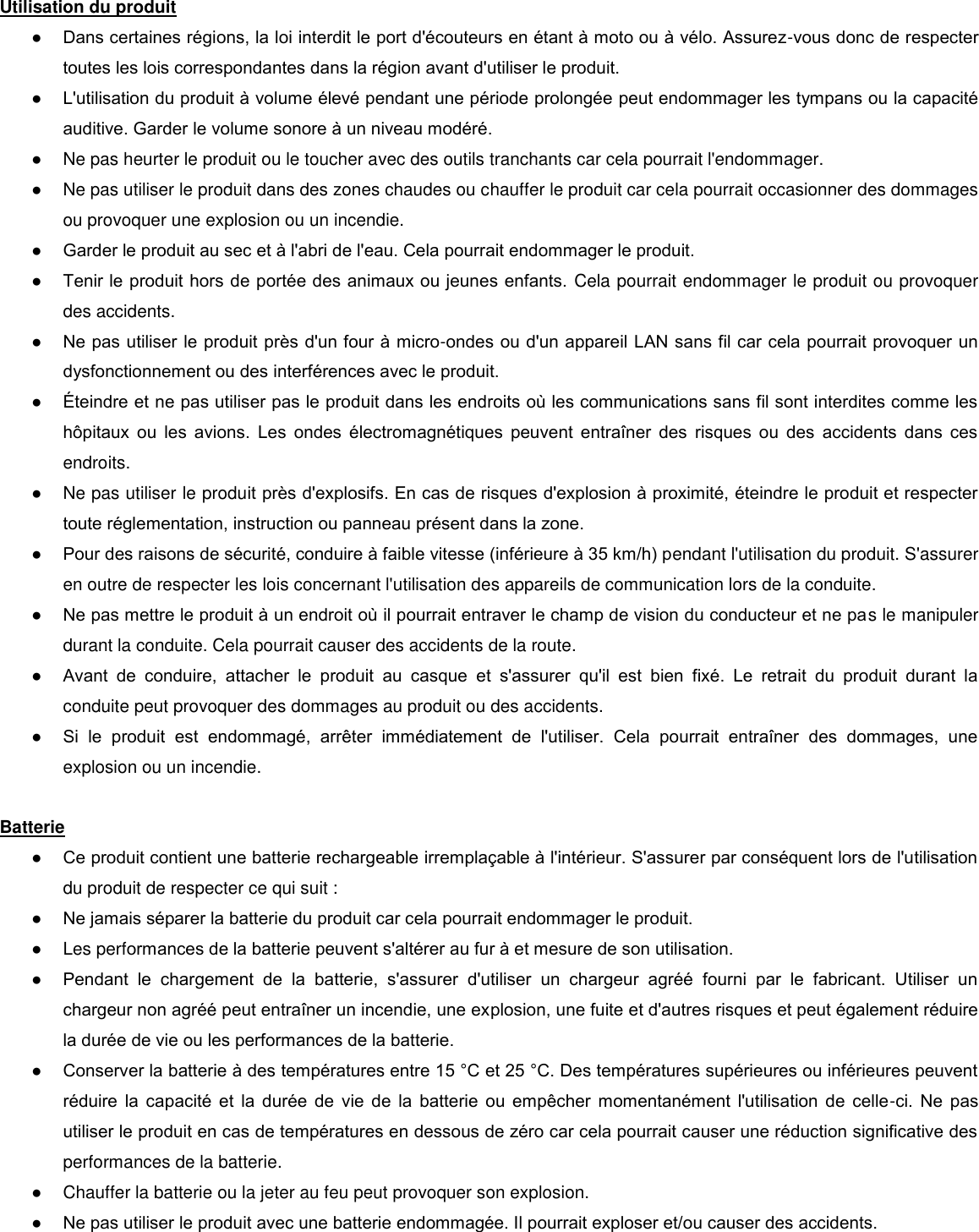  Utilisation du produit  ● Dans certaines régions, la loi interdit le port d&apos;écouteurs en étant à moto ou à vélo. Assurez-vous donc de respecter toutes les lois correspondantes dans la région avant d&apos;utiliser le produit. ● L&apos;utilisation du produit à volume élevé pendant une période prolongée peut endommager les tympans ou la capacité auditive. Garder le volume sonore à un niveau modéré.  ●  Ne pas heurter le produit ou le toucher avec des outils tranchants car cela pourrait l&apos;endommager.  ●  Ne pas utiliser le produit dans des zones chaudes ou chauffer le produit car cela pourrait occasionner des dommages ou provoquer une explosion ou un incendie.  ● Garder le produit au sec et à l&apos;abri de l&apos;eau. Cela pourrait endommager le produit.  ● Tenir le produit hors de portée des animaux ou jeunes enfants.  Cela pourrait endommager le produit ou provoquer des accidents.    ● Ne pas utiliser le produit près d&apos;un four à micro-ondes ou d&apos;un appareil LAN sans fil car cela pourrait provoquer un dysfonctionnement ou des interférences avec le produit.  ● teindre et ne pas utiliser pas le produit dans les endroits o les communications sans fil sont interdites comme les hôpitaux  ou  les  avions.  Les  ondes  électromagnétiques  peuvent  entraner  des  risques  ou  des  accidents  dans  ces endroits.  ●  Ne pas utiliser le produit près d&apos;explosifs. En cas de risques d&apos;explosion à proximité, éteindre le produit et respecter toute réglementation, instruction ou panneau présent dans la zone.  ● Pour des raisons de sécurité, conduire à faible vitesse (inférieure à 35 km/h) pendant l&apos;utilisation du produit. S&apos;assurer en outre de respecter les lois concernant l&apos;utilisation des appareils de communication lors de la conduite. ● Ne pas mettre le produit à un endroit o il pourrait entraver le champ de vision du conducteur et ne pas le manipuler durant la conduite. Cela pourrait causer des accidents de la route.  ● Avant  de  conduire,  attacher  le  produit  au  casque  et  s&apos;assurer  qu&apos;il  est  bien  fixé.  Le  retrait  du  produit  durant  la conduite peut provoquer des dommages au produit ou des accidents.  ● Si  le  produit  est  endommagé,  arrêter  immédiatement  de  l&apos;utiliser.  Cela  pourrait  entraner  des  dommages,  une explosion ou un incendie.   Batterie  ● Ce produit contient une batterie rechargeable irremplaable à l&apos;intérieur. S&apos;assurer par conséquent lors de l&apos;utilisation du produit de respecter ce qui suit :  ● Ne jamais séparer la batterie du produit car cela pourrait endommager le produit. ●  Les performances de la batterie peuvent s&apos;altérer au fur à et mesure de son utilisation.  ● Pendant  le  chargement  de  la  batterie,  s&apos;assurer  d&apos;utiliser  un  chargeur  agréé  fourni  par  le  fabricant.  Utiliser  un chargeur non agréé peut entraner un incendie, une explosion, une fuite et d&apos;autres risques et peut également réduire la durée de vie ou les performances de la batterie.  ● Conserver la batterie à des températures entre 15 °C et 25 °C. Des températures supérieures ou inférieures peuvent réduire  la  capacité  et  la  durée  de  vie  de  la  batterie  ou  empêcher  momentanément  l&apos;utilisation  de  celle-ci.  Ne  pas utiliser le produit en cas de températures en dessous de zéro car cela pourrait causer une réduction significative des performances de la batterie. ●  Chauffer la batterie ou la jeter au feu peut provoquer son explosion.  ● Ne pas utiliser le produit avec une batterie endommagée. Il pourrait exploser et/ou causer des accidents.  