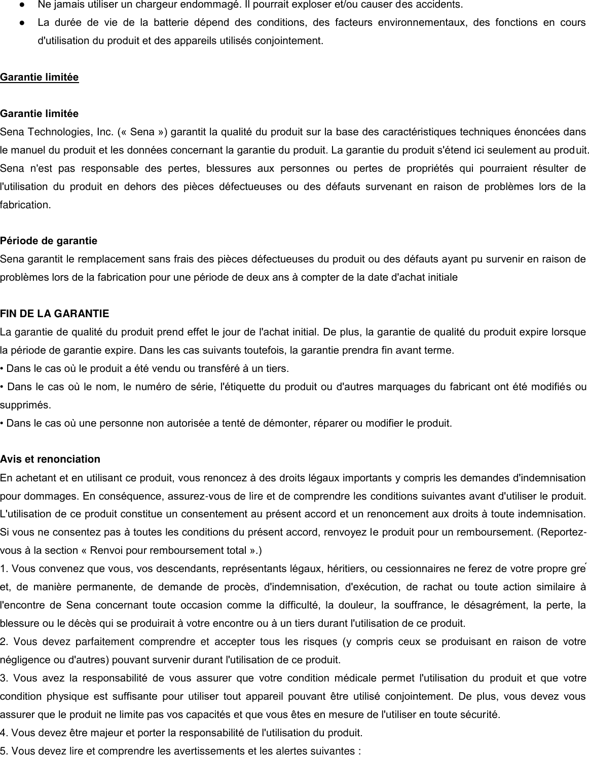 ● Ne jamais utiliser un chargeur endommagé. Il pourrait exploser et/ou causer des accidents. ● La  durée  de  vie  de  la  batterie  dépend  des  conditions,  des  facteurs  environnementaux,  des  fonctions  en  cours d&apos;utilisation du produit et des appareils utilisés conjointement.   Garantie limitée   Garantie limitée  Sena Technologies, Inc. (« Sena ») garantit la qualité du produit sur la base des caractéristiques techniques énoncées dans le manuel du produit et les données concernant la garantie du produit. La garantie du produit s&apos;étend ici seulement au produit. Sena  n&apos;est  pas  responsable  des  pertes,  blessures  aux  personnes  ou  pertes  de  propriétés  qui  pourraient  résulter  de l&apos;utilisation  du  produit  en  dehors  des  pièces  défectueuses  ou  des  défauts  survenant  en  raison  de  problèmes  lors  de  la fabrication.   Période de garantie  Sena garantit le remplacement sans frais des pièces défectueuses du produit ou des défauts ayant pu survenir en raison de problèmes lors de la fabrication pour une période de deux ans à compter de la date d&apos;achat initiale   FIN DE LA GARANTIE  La garantie de qualité du produit prend effet le jour de l&apos;achat initial. De plus, la garantie de qualité du produit expire lorsque la période de garantie expire. Dans les cas suivants toutefois, la garantie prendra fin avant terme. • Dans le cas o le produit a été vendu ou transféré à un tiers.  • Dans le cas o le nom, le numéro de série, l&apos;étiquette du produit ou d&apos;autres marquages du fabricant ont été modifiés ou supprimés. • Dans le cas o une personne non autorisée a tenté de démonter, réparer ou modifier le produit.   Avis et renonciation  En achetant et en utilisant ce produit, vous renoncez à des droits légaux importants y compris les demandes d&apos;indemnisation pour dommages. En conséquence, assurez-vous de lire et de comprendre les conditions suivantes avant d&apos;utiliser le produit. L&apos;utilisation de ce produit constitue un consentement au présent accord et un renoncement aux droits à toute indemnisation. Si vous ne consentez pas à toutes les conditions du présent accord, renvoyez le produit pour un remboursement. (Reportez-vous à la section « Renvoi pour remboursement total ».) 1. Vous convenez que vous, vos descendants, représentants légaux, héritiers, ou cessionnaires ne ferez de votre propre gré et,  de  manière  permanente,  de  demande  de  procès,  d&apos;indemnisation,  d&apos;exécution,  de  rachat  ou  toute  action  similaire  à l&apos;encontre  de  Sena  concernant  toute  occasion  comme  la  difficulté,  la  douleur,  la  souffrance,  le  désagrément,  la  perte,  la blessure ou le décès qui se produirait à votre encontre ou à un tiers durant l&apos;utilisation de ce produit. 2.  Vous  devez  parfaitement  comprendre  et  accepter  tous  les  risques  (y  compris  ceux  se  produisant  en  raison  de  votre négligence ou d&apos;autres) pouvant survenir durant l&apos;utilisation de ce produit.  3.  Vous  avez  la  responsabilité  de  vous  assurer  que  votre  condition  médicale  permet  l&apos;utilisation  du  produit  et  que  votre condition  physique  est  suffisante  pour  utiliser  tout  appareil  pouvant  être  utilisé  conjointement.  De  plus,  vous  devez  vous assurer que le produit ne limite pas vos capacités et que vous êtes en mesure de l&apos;utiliser en toute sécurité. 4. Vous devez être majeur et porter la responsabilité de l&apos;utilisation du produit. 5. Vous devez lire et comprendre les avertissements et les alertes suivantes :  