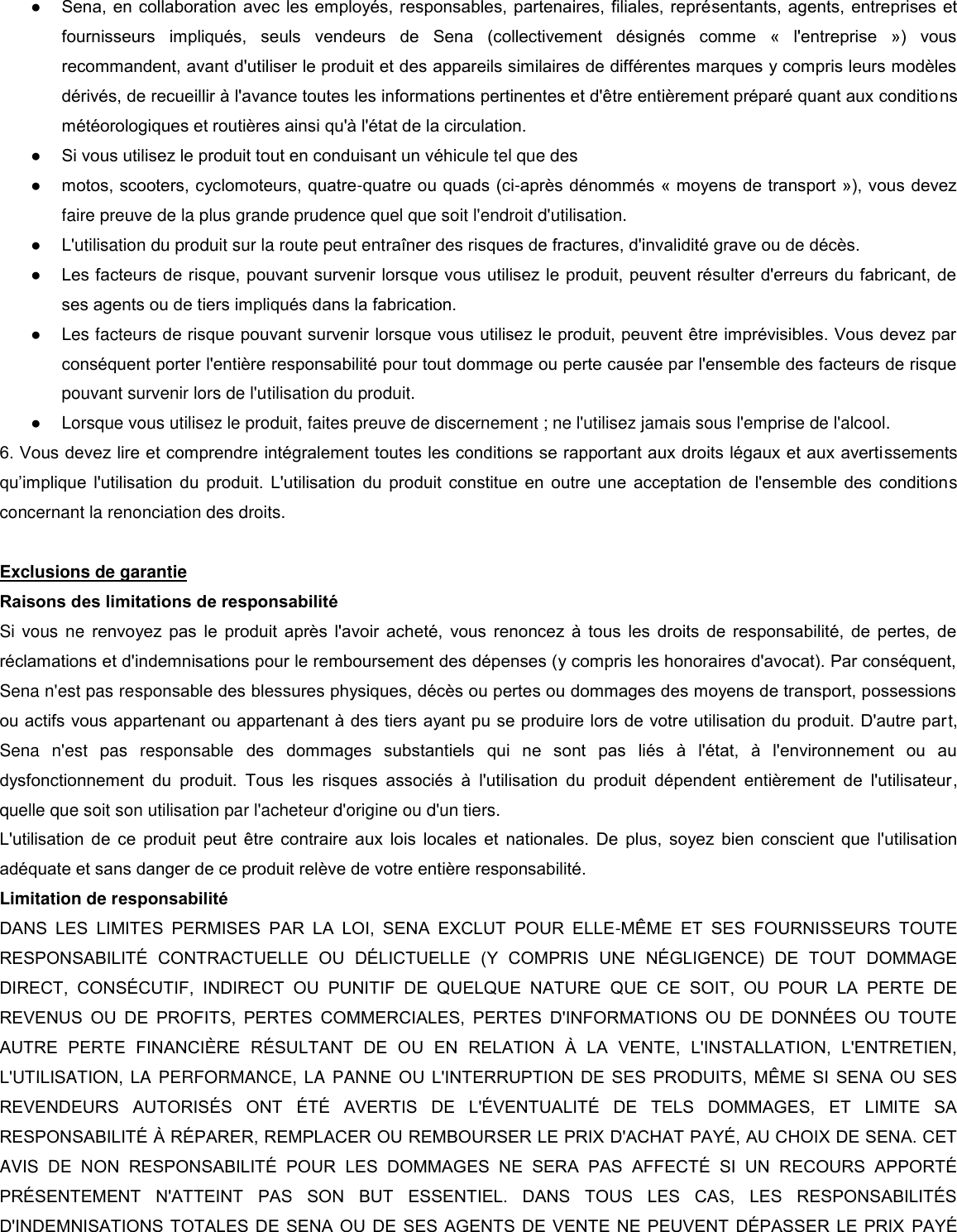 ● Sena, en collaboration avec les employés, responsables, partenaires, filiales, représentants, agents, entreprises et fournisseurs  impliqués,  seuls  vendeurs  de  Sena  (collectivement  désignés  comme  «  l&apos;entreprise  »)  vous recommandent, avant d&apos;utiliser le produit et des appareils similaires de différentes marques y compris leurs modèles dérivés, de recueillir à l&apos;avance toutes les informations pertinentes et d&apos;être entièrement préparé quant aux conditions météorologiques et routières ainsi qu&apos;à l&apos;état de la circulation. ● Si vous utilisez le produit tout en conduisant un véhicule tel que des  ● motos, scooters, cyclomoteurs, quatre-quatre ou quads (ci-après dénommés « moyens de transport »), vous devez faire preuve de la plus grande prudence quel que soit l&apos;endroit d&apos;utilisation.  ●  L&apos;utilisation du produit sur la route peut entraner des risques de fractures, d&apos;invalidité grave ou de décès.  ● Les facteurs de risque, pouvant survenir lorsque vous utilisez le produit, peuvent résulter d&apos;erreurs du fabricant, de ses agents ou de tiers impliqués dans la fabrication.  ●  Les facteurs de risque pouvant survenir lorsque vous utilisez le produit, peuvent être imprévisibles. Vous devez par conséquent porter l&apos;entière responsabilité pour tout dommage ou perte causée par l&apos;ensemble des facteurs de risque pouvant survenir lors de l&apos;utilisation du produit.  ●  Lorsque vous utilisez le produit, faites preuve de discernement ; ne l&apos;utilisez jamais sous l&apos;emprise de l&apos;alcool.  6. Vous devez lire et comprendre intégralement toutes les conditions se rapportant aux droits légaux et aux avertissements qu’implique  l&apos;utilisation du  produit.  L&apos;utilisation  du  produit  constitue  en  outre  une  acceptation  de  l&apos;ensemble  des  conditions concernant la renonciation des droits.   Exclusions de garantie  Raisons des limitations de responsabilité  Si vous ne  renvoyez  pas  le  produit  après  l&apos;avoir  acheté,  vous  renoncez  à  tous  les  droits  de  responsabilité,  de  pertes,  de réclamations et d&apos;indemnisations pour le remboursement des dépenses (y compris les honoraires d&apos;avocat). Par conséquent, Sena n&apos;est pas responsable des blessures physiques, décès ou pertes ou dommages des moyens de transport, possessions ou actifs vous appartenant ou appartenant à des tiers ayant pu se produire lors de votre utilisation du produit. D&apos;autre part, Sena  n&apos;est  pas  responsable  des  dommages  substantiels  qui  ne  sont  pas  liés  à  l&apos;état,  à  l&apos;environnement  ou  au dysfonctionnement  du  produit.  Tous  les  risques  associés  à  l&apos;utilisation  du  produit  dépendent  entièrement  de  l&apos;utilisateur, quelle que soit son utilisation par l&apos;acheteur d&apos;origine ou d&apos;un tiers. L&apos;utilisation  de  ce  produit  peut  être  contraire aux  lois  locales  et  nationales.  De  plus,  soyez  bien  conscient  que  l&apos;utilisation adéquate et sans danger de ce produit relève de votre entière responsabilité.  Limitation de responsabilité  DANS  LES  LIMITES  PERMISES  PAR  LA  LOI,  SENA  EXCLUT  POUR  ELLE-MME  ET  SES  FOURNISSEURS  TOUTE RESPONSABILIT  CONTRACTUELLE  OU  DLICTUELLE  (Y  COMPRIS  UNE  NGLIGENCE)  DE  TOUT  DOMMAGE DIRECT,  CONSCUTIF,  INDIRECT  OU  PUNITIF  DE  QUELQUE  NATURE  QUE  CE  SOIT,  OU  POUR  LA  PERTE  DE REVENUS  OU  DE  PROFITS,  PERTES  COMMERCIALES,  PERTES  D&apos;INFORMATIONS  OU  DE  DONNES  OU  TOUTE AUTRE  PERTE  FINANCIRE  RSULTANT  DE  OU  EN  RELATION    LA  VENTE,  L&apos;INSTALLATION,  L&apos;ENTRETIEN, L&apos;UTILISATION, LA PERFORMANCE, LA PANNE OU L&apos;INTERRUPTION  DE  SES  PRODUITS,  MME  SI  SENA OU SES REVENDEURS  AUTORISS  ONT  T  AVERTIS  DE  L&apos;VENTUALIT  DE  TELS  DOMMAGES,  ET  LIMITE  SA RESPONSABILIT  RPARER, REMPLACER OU REMBOURSER LE PRIX D&apos;ACHAT PAY, AU CHOIX DE SENA. CET AVIS  DE  NON  RESPONSABILIT  POUR  LES  DOMMAGES  NE  SERA  PAS  AFFECT  SI  UN  RECOURS  APPORT PRSENTEMENT  N&apos;ATTEINT  PAS  SON  BUT  ESSENTIEL.  DANS  TOUS  LES  CAS,  LES  RESPONSABILITS D&apos;INDEMNISATIONS TOTALES DE SENA OU DE SES AGENTS DE VENTE NE  PEUVENT  DPASSER LE PRIX  PAY 