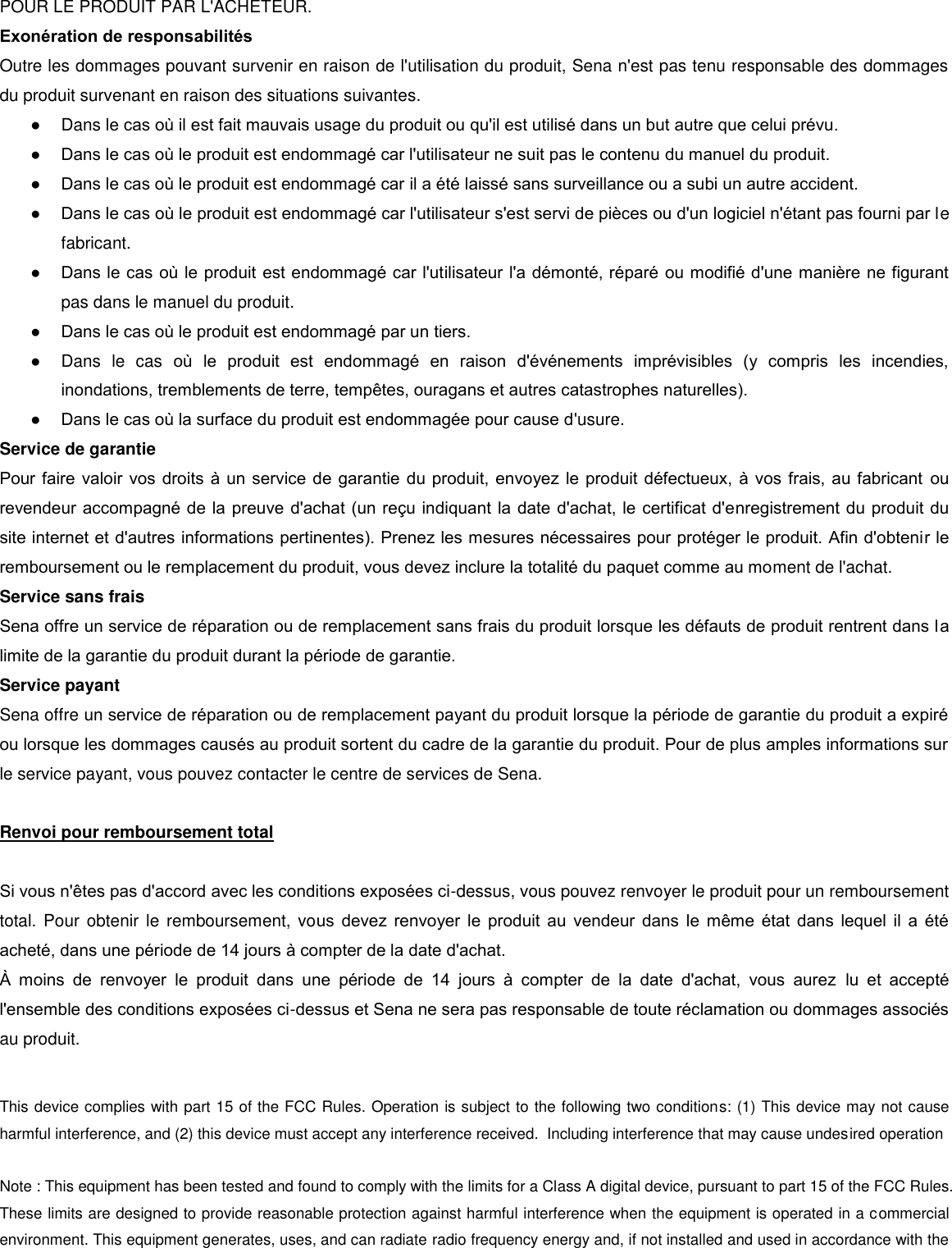 POUR LE PRODUIT PAR L&apos;ACHETEUR.  Exonération de responsabilités  Outre les dommages pouvant survenir en raison de l&apos;utilisation du produit, Sena n&apos;est pas tenu responsable des dommages du produit survenant en raison des situations suivantes. ●  Dans le cas o il est fait mauvais usage du produit ou qu&apos;il est utilisé dans un but autre que celui prévu. ● Dans le cas o le produit est endommagé car l&apos;utilisateur ne suit pas le contenu du manuel du produit. ● Dans le cas o le produit est endommagé car il a été laissé sans surveillance ou a subi un autre accident.  ● Dans le cas o le produit est endommagé car l&apos;utilisateur s&apos;est servi de pièces ou d&apos;un logiciel n&apos;étant pas fourni par le fabricant.  ● Dans le cas o le produit est endommagé car l&apos;utilisateur l&apos;a démonté, réparé ou modifié d&apos;une manière ne figurant pas dans le manuel du produit.  ● Dans le cas o le produit est endommagé par un tiers.  ●  Dans  le  cas  o  le  produit  est  endommagé  en  raison  d&apos;événements  imprévisibles  (y  compris  les  incendies, inondations, tremblements de terre, tempêtes, ouragans et autres catastrophes naturelles).  ● Dans le cas o la surface du produit est endommagée pour cause d&apos;usure.  Service de garantie  Pour faire valoir vos droits à un service de garantie du produit, envoyez le produit défectueux, à vos frais, au fabricant ou revendeur accompagné de la preuve d&apos;achat (un reu indiquant la date d&apos;achat, le certificat d&apos;enregistrement du produit du site internet et d&apos;autres informations pertinentes). Prenez les mesures nécessaires pour protéger le produit. Afin d&apos;obtenir le remboursement ou le remplacement du produit, vous devez inclure la totalité du paquet comme au moment de l&apos;achat. Service sans frais  Sena offre un service de réparation ou de remplacement sans frais du produit lorsque les défauts de produit rentrent dans la limite de la garantie du produit durant la période de garantie. Service payant  Sena offre un service de réparation ou de remplacement payant du produit lorsque la période de garantie du produit a expiré ou lorsque les dommages causés au produit sortent du cadre de la garantie du produit. Pour de plus amples informations sur le service payant, vous pouvez contacter le centre de services de Sena.   Renvoi pour remboursement total   Si vous n&apos;êtes pas d&apos;accord avec les conditions exposées ci-dessus, vous pouvez renvoyer le produit pour un remboursement total. Pour obtenir le  remboursement, vous  devez  renvoyer le produit  au  vendeur  dans  le  même  état  dans  lequel  il  a  été acheté, dans une période de 14 jours à compter de la date d&apos;achat.   moins  de  renvoyer  le  produit  dans  une  période  de  14  jours  à  compter  de  la  date  d&apos;achat,  vous  aurez  lu  et  accepté l&apos;ensemble des conditions exposées ci-dessus et Sena ne sera pas responsable de toute réclamation ou dommages associés au produit.    This device complies with part 15 of the FCC Rules. Operation is subject to the following two conditions: (1) This device may not cause harmful interference, and (2) this device must accept any interference received.  Including interference that may cause undesired operation  Note : This equipment has been tested and found to comply with the limits for a Class A digital device, pursuant to part 15 of the FCC Rules. These limits are designed to provide reasonable protection against harmful interference when the equipment is operated in a commercial environment. This equipment generates, uses, and can radiate radio frequency energy and, if not installed and used in accordance with the 