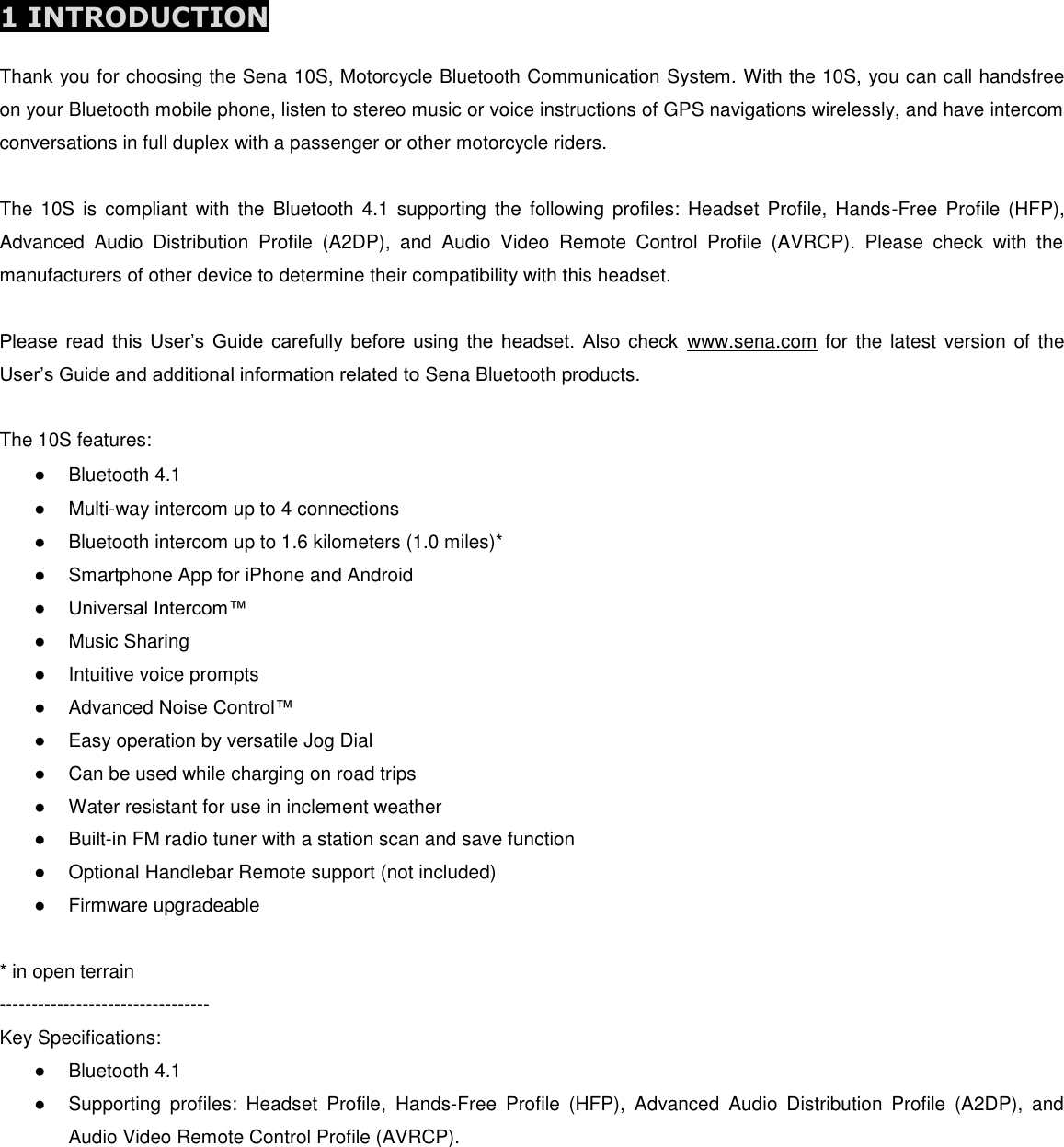 1 INTRODUCTION  Thank you for choosing the Sena 10S, Motorcycle Bluetooth Communication System. With the 10S, you can call handsfree on your Bluetooth mobile phone, listen to stereo music or voice instructions of GPS navigations wirelessly, and have intercom conversations in full duplex with a passenger or other motorcycle riders.  The  10S  is  compliant  with  the  Bluetooth  4.1  supporting  the  following  profiles:  Headset Profile,  Hands-Free  Profile (HFP), Advanced  Audio  Distribution  Profile  (A2DP),  and  Audio  Video  Remote  Control  Profile  (AVRCP).  Please  check  with  the manufacturers of other device to determine their compatibility with this headset.  Please  read  this  User’s  Guide  carefully before  using  the  headset.  Also  check  www.sena.com for the latest  version of the User’s Guide and additional information related to Sena Bluetooth products.  The 10S features: ●  Bluetooth 4.1 ●  Multi-way intercom up to 4 connections ●  Bluetooth intercom up to 1.6 kilometers (1.0 miles)* ●  Smartphone App for iPhone and Android ● Universal Intercom™  ●  Music Sharing ●  Intuitive voice prompts ●  Advanced Noise Control™ ●  Easy operation by versatile Jog Dial ●  Can be used while charging on road trips ●  Water resistant for use in inclement weather ●  Built-in FM radio tuner with a station scan and save function ●  Optional Handlebar Remote support (not included) ●  Firmware upgradeable  * in open terrain  --------------------------------- Key Specifications: ●  Bluetooth 4.1 ●  Supporting  profiles:  Headset  Profile,  Hands-Free  Profile  (HFP),  Advanced  Audio  Distribution  Profile  (A2DP),  and Audio Video Remote Control Profile (AVRCP).       