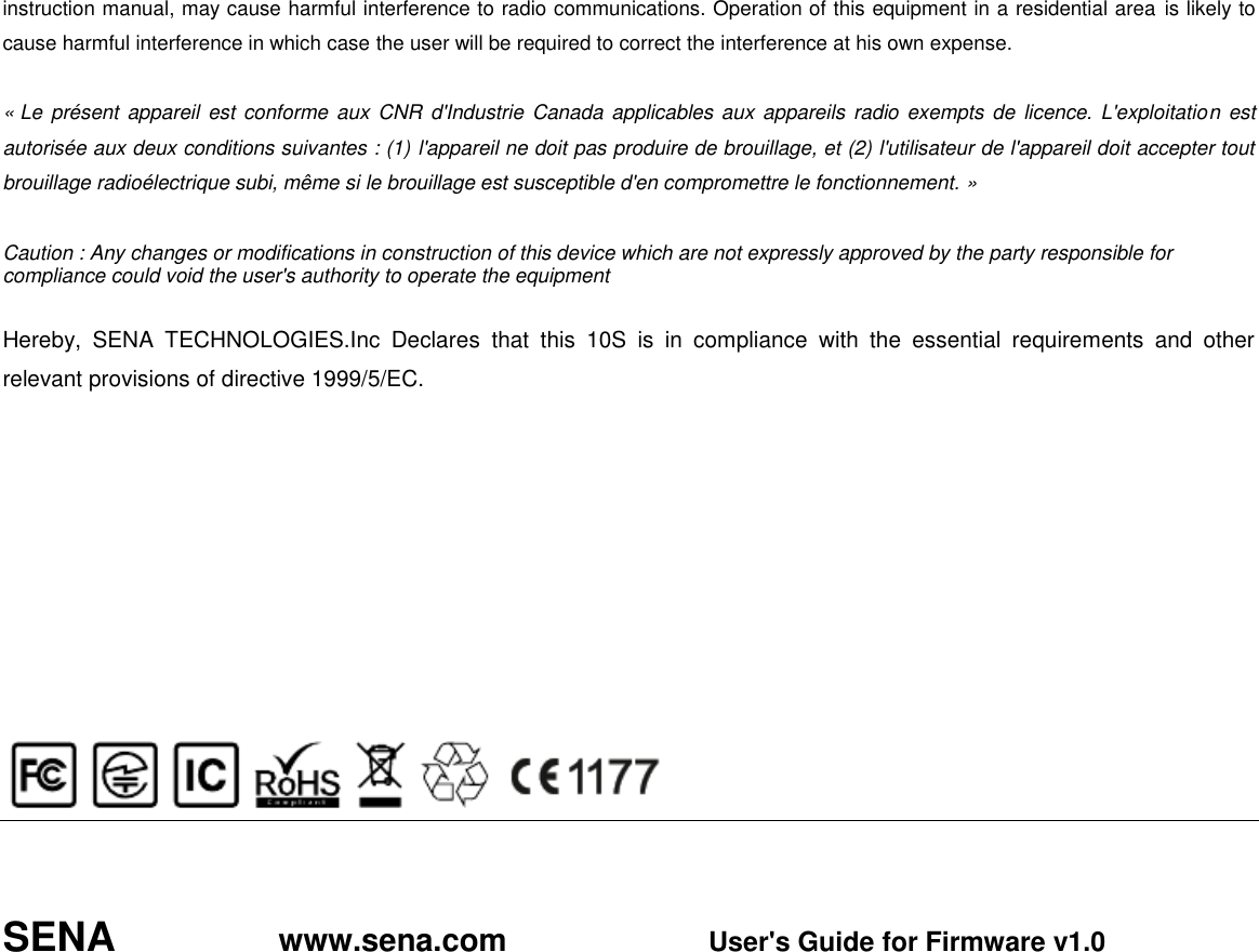 instruction manual, may cause harmful interference to radio communications. Operation of this equipment in a residential area is likely to cause harmful interference in which case the user will be required to correct the interference at his own expense.  « Le présent appareil  est conforme aux CNR d&apos;Industrie  Canada applicables aux  appareils radio exempts de  licence. L&apos;exploitation est autorisée aux deux conditions suivantes : (1) l&apos;appareil ne doit pas produire de brouillage, et (2) l&apos;utilisateur de l&apos;appareil doit accepter tout brouillage radioélectrique subi, même si le brouillage est susceptible d&apos;en compromettre le fonctionnement. »  Caution : Any changes or modifications in construction of this device which are not expressly approved by the party responsible for compliance could void the user&apos;s authority to operate the equipment  Hereby,  SENA  TECHNOLOGIES.Inc  Declares  that  this  10S  is  in  compliance  with  the  essential  requirements  and  other relevant provisions of directive 1999/5/EC.                SENA               www.sena.com                       User&apos;s Guide for Firmware v1.0  
