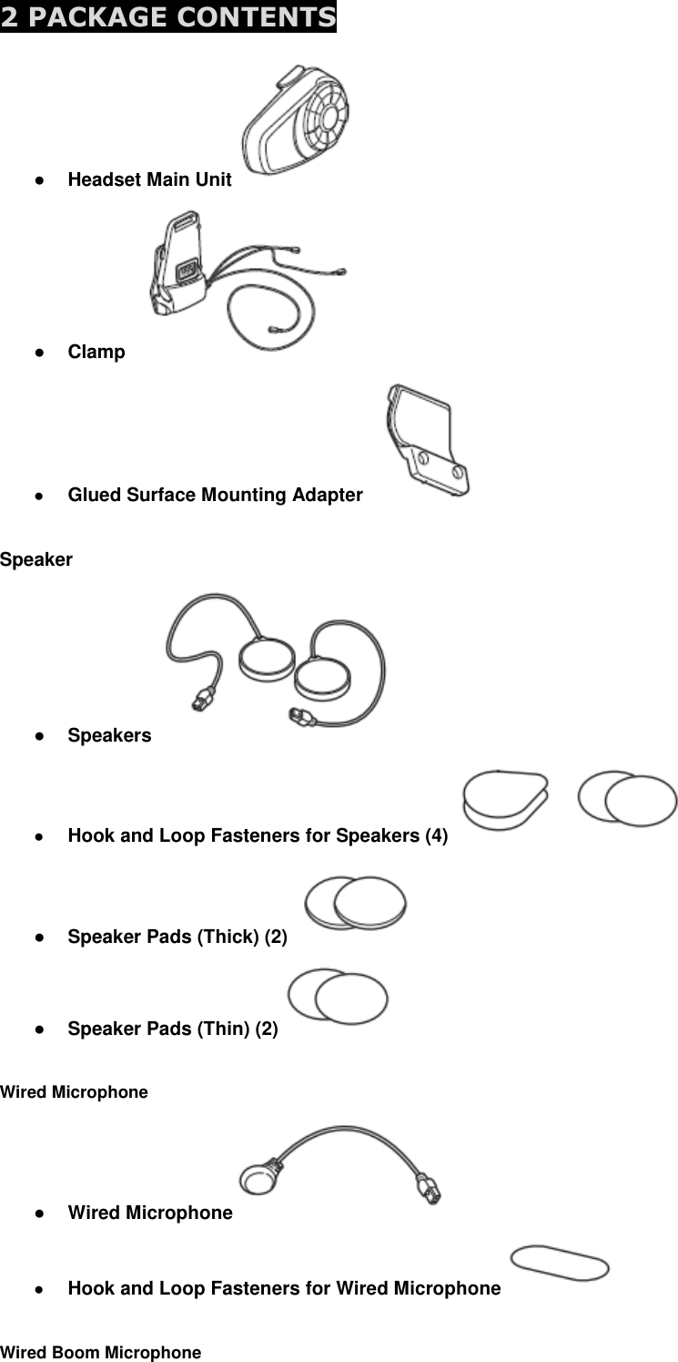  2 PACKAGE CONTENTS   ● Headset Main Unit   ● Clamp   ● Glued Surface Mounting Adapter    Speaker ● Speakers  ● Hook and Loop Fasteners for Speakers (4)   ● Speaker Pads (Thick) (2)   ● Speaker Pads (Thin) (2)    Wired Microphone ● Wired Microphone  ● Hook and Loop Fasteners for Wired Microphone    Wired Boom Microphone 