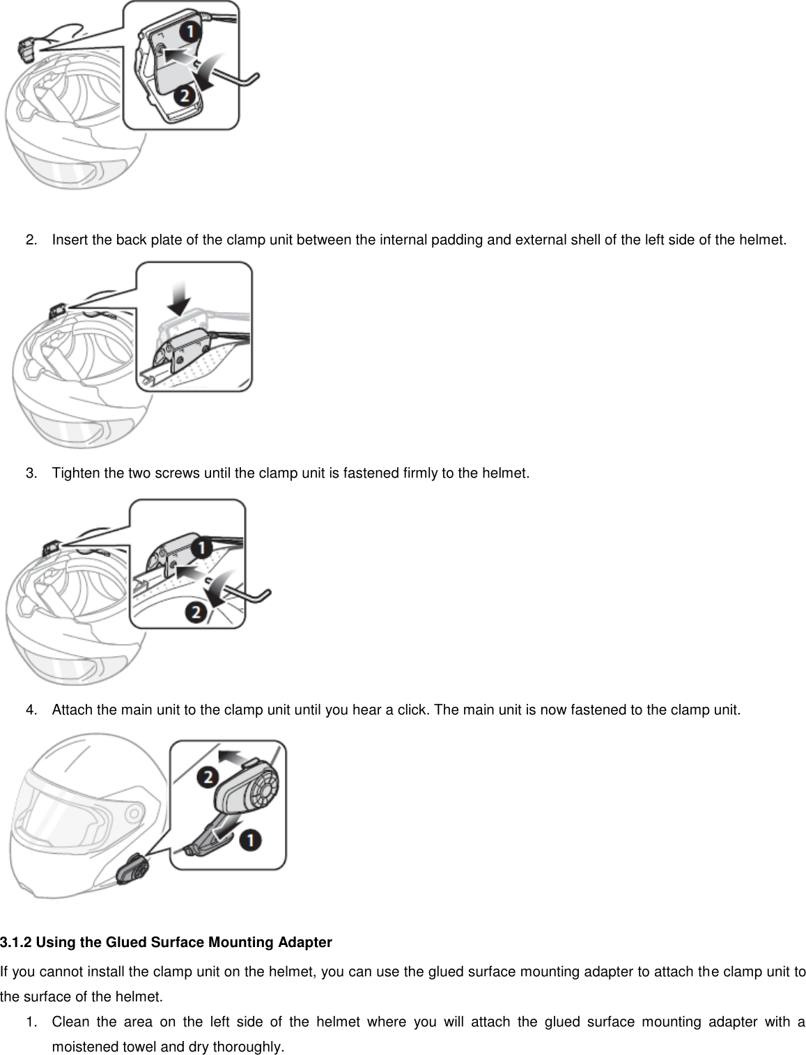   2.  Insert the back plate of the clamp unit between the internal padding and external shell of the left side of the helmet.  3.  Tighten the two screws until the clamp unit is fastened firmly to the helmet.  4.  Attach the main unit to the clamp unit until you hear a click. The main unit is now fastened to the clamp unit.  3.1.2 Using the Glued Surface Mounting Adapter If you cannot install the clamp unit on the helmet, you can use the glued surface mounting adapter to attach the clamp unit to the surface of the helmet. 1.  Clean  the  area  on  the  left  side  of  the  helmet  where  you  will  attach  the  glued  surface  mounting  adapter  with  a moistened towel and dry thoroughly. 