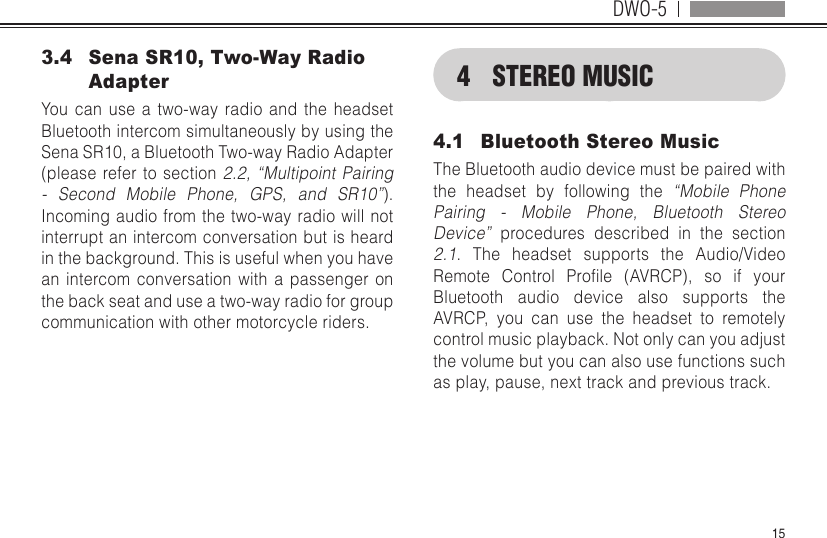 DWO-5153.4  Sena SR10, Two-Way Radio AdapterYou can use a two-way radio and the headset Bluetooth intercom simultaneously by using the Sena SR10, a Bluetooth Two-way Radio Adapter (please refer to section 2.2, “Multipoint Pairing - Second Mobile Phone, GPS, and SR10”). Incoming audio from the two-way radio will not interrupt an intercom conversation but is heard in the background. This is useful when you have an intercom conversation with a passenger on the back seat and use a two-way radio for group communication with other motorcycle riders.4  STEREO MUSIC4.1  Bluetooth Stereo MusicThe Bluetooth audio device must be paired with the headset by following the “Mobile Phone Pairing - Mobile Phone, Bluetooth Stereo Device” procedures described in the section 2.1. The headset supports the Audio/Video Remote Control Prole (AVRCP), so if yourBluetooth audio device also supports the AVRCP, you can use the headset to remotely control music playback. Not only can you adjust the volume but you can also use functions such as play, pause, next track and previous track.