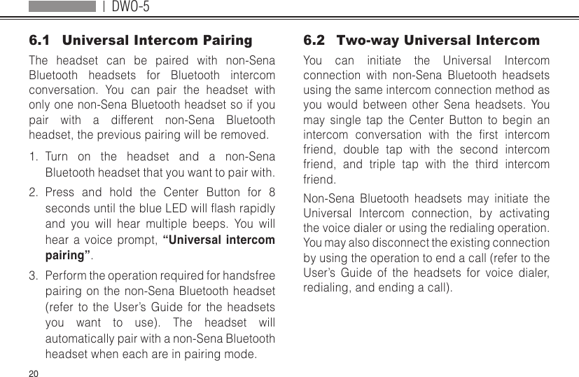 DWO-5206.1  Universal Intercom PairingThe headset can be paired with non-Sena Bluetooth headsets for Bluetooth intercom conversation. You can pair the headset with only one non-Sena Bluetooth headset so if you pair with a different non-Sena Bluetooth headset, the previous pairing will be removed.1.  Turn on the headset and a non-Sena Bluetooth headset that you want to pair with.2.  Press and hold the Center Button for 8 secondsuntiltheblueLEDwillashrapidlyand you will hear multiple beeps. You will hear a voice prompt, “Universal intercom pairing”.3.  Perform the operation required for handsfree pairing on the non-Sena Bluetooth headset (refer to the User’s Guide for the headsets you want to use). The headset will automatically pair with a non-Sena Bluetooth headset when each are in pairing mode.6.2  Two-way Universal IntercomYou can initiate the Universal Intercom connection with non-Sena Bluetooth headsets using the same intercom connection method as you would between other Sena headsets. You may single tap the Center Button to begin an intercom conversation with the rst intercomfriend, double tap with the second intercom friend, and triple tap with the third intercom friend.Non-Sena Bluetooth headsets may initiate the Universal Intercom connection, by activating the voice dialer or using the redialing operation. You may also disconnect the existing connection by using the operation to end a call (refer to the User’s Guide of the headsets for voice dialer, redialing, and ending a call).