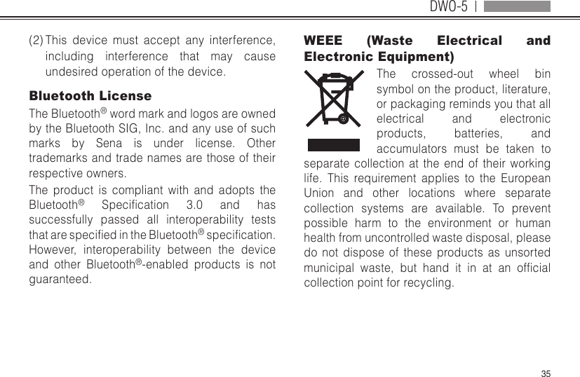 DWO-535(2) This device must accept any interference, including interference that may cause undesired operation of the device. Bluetooth License The Bluetooth® word mark and logos are owned by the Bluetooth SIG, Inc. and any use of such marks by Sena is under license. Other trademarks and trade names are those of their respective owners. The product is compliant with and adopts the Bluetooth® Specication 3.0 and hassuccessfully passed all interoperability tests thatarespeciedintheBluetooth®specication.However, interoperability between the device and other Bluetooth®-enabled products is not guaranteed. WEEE (Waste Electrical and Electronic Equipment)The crossed-out wheel bin symbol on the product, literature, or packaging reminds you that all electrical and electronic products, batteries, and accumulators must be taken to separate collection at the end of their working life. This requirement applies to the European Union and other locations where separate collection systems are available. To prevent possible harm to the environment or human health from uncontrolled waste disposal, please do not dispose of these products as unsorted municipal waste, but hand it in at an ofcialcollection point for recycling.