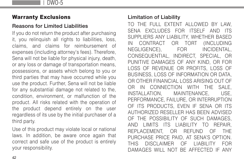 DWO-542Warranty ExclusionsReasons for Limited LiabilitiesIf you do not return the product after purchasing it, you relinquish all rights to liabilities, loss, claims, and claims for reimbursement of expenses (including attorney&apos;s fees). Therefore, Sena will not be liable for physical injury, death, or any loss or damage of transportation means, possessions, or assets which belong to you or third parties that may have occurred while you use the product. Further, Sena will not be liable for any substantial damage not related to the, condition, environment, or malfunction of the product. All risks related with the operation of the product depend entirely on the user regardless of its use by the initial purchaser of a third party.Use of this product may violate local or national laws. In addition, be aware once again that correct and safe use of the product is entirely your responsibility.Limitation of LiabilityTO THE FULL EXTENT ALLOWED BY LAW, SENA EXCLUDES FOR ITSELF AND ITS SUPPLIERS ANY LIABILITY, WHETHER BASED IN CONTRACT OR TORT (INCLUDING NEGLIGENCE), FOR INCIDENTAL, CONSEQUENTIAL, INDIRECT, SPECIAL, OR PUNITIVE DAMAGES OF ANY KIND, OR FOR LOSS OF REVENUE OR PROFITS, LOSS OF BUSINESS, LOSS OF INFORMATION OR DATA, OR OTHER FINANCIAL LOSS ARISING OUT OF OR IN CONNECTION WITH THE SALE, INSTALLATION, MAINTENANCE, USE, PERFORMANCE, FAILURE, OR INTERRUPTION OF ITS PRODUCTS, EVEN IF SENA OR ITS AUTHORIZED RESELLER HAS BEEN ADVISED OF THE POSSIBILITY OF SUCH DAMAGES, AND LIMITS ITS LIABILITY TO REPAIR, REPLACEMENT, OR REFUND OF THE PURCHASE PRICE PAID, AT SENA’S OPTION. THIS DISCLAIMER OF LIABILITY FOR DAMAGES WILL NOT BE AFFECTED IF ANY 