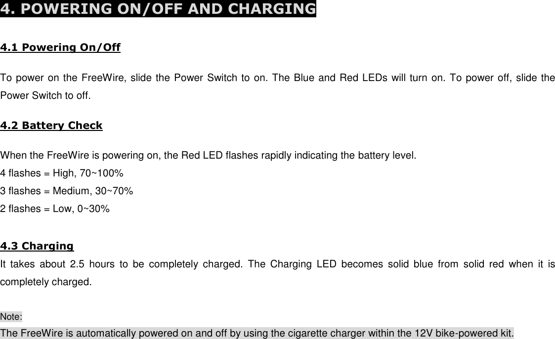  4. POWERING ON/OFF AND CHARGING   4.1 Powering On/Off  To power on the FreeWire, slide the Power Switch to on. The Blue and Red LEDs will turn on. To power off, slide the Power Switch to off.  4.2 Battery Check  When the FreeWire is powering on, the Red LED flashes rapidly indicating the battery level. 4 flashes = High, 70~100% 3 flashes = Medium, 30~70% 2 flashes = Low, 0~30%  4.3 Charging It  takes  about  2.5  hours  to  be  completely  charged.  The  Charging  LED  becomes  solid  blue  from  solid  red  when  it  is completely charged.  Note: The FreeWire is automatically powered on and off by using the cigarette charger within the 12V bike-powered kit.        