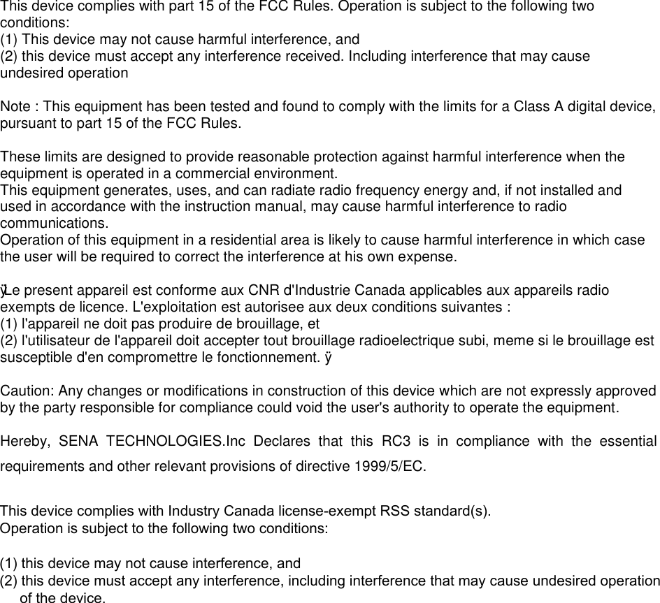 This device complies with part 15 of the FCC Rules. Operation is subject to the following two conditions: (1) This device may not cause harmful interference, and(2) this device must accept any interference received. Including interference that may causeundesired operationNote : This equipment has been tested and found to comply with the limits for a Class A digital device, pursuant to part 15 of the FCC Rules. These limits are designed to provide reasonable protection against harmful interference when the equipment is operated in a commercial environment. This equipment generates, uses, and can radiate radio frequency energy and, if not installed and used in accordance with the instruction manual, may cause harmful interference to radio communications. Operation of this equipment in a residential area is likely to cause harmful interference in which case the user will be required to correct the interference at his own expense. ÿ Le present appareil est conforme aux CNR d&apos;Industrie Canada applicables aux appareils radio exempts de licence. L&apos;exploitation est autorisee aux deux conditions suivantes : (1) l&apos;appareil ne doit pas produire de brouillage, et(2) l&apos;utilisateur de l&apos;appareil doit accepter tout brouillage radioelectrique subi, meme si le brouillage estsusceptible d&apos;en compromettre le fonctionnement. ÿCaution: Any changes or modifications in construction of this device which are not expressly approved by the party responsible for compliance could void the user&apos;s authority to operate the equipment. Hereby,  SENA  TECHNOLOGIES.Inc  Declares  that  this  RC3  is  in  compliance  with  the  essential requirements and other relevant provisions of directive 1999/5/EC.This device complies with Industry Canada license-exempt RSS standard(s). Operation is subject to the following two conditions: (1) this device may not cause interference, and (2) this device must accept any interference, including interference that may cause undesired operation     of the device. 