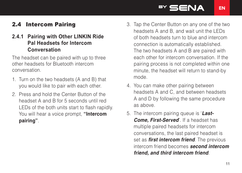 EN112.4  Intercom Pairing2.4.1   Pairing with Other LINKIN Ride Pal Headsets for Intercom ConversationThe headset can be paired with up to three other headsets for Bluetooth intercom conversation. 1. Turn on the two headsets (A and B) thatyou would like to pair with each other.2. Press and hold the Center Button of theheadset A and B for 5 seconds until redLEDsofthebothunitsstarttoashrapidly.You will hear a voice prompt, “Intercompairing”.3. Tap the Center Button on any one of the twoheadsets A and B, and wait unit the LEDsof both headsets turn to blue and intercomconnection is automatically established.The two headsets A and B are paired witheach other for intercom conversation. If thepairing process is not completed within oneminute, the headset will return to stand-bymode.4. You can make other pairing betweenheadsets A and C, and between headsetsA and D by following the same procedureas above.5. The intercom pairing queue is ‘Last-Come, First-Served’. If a headset hasmultiple paired headsets for intercomconversations, the last paired headset isset as rst intercom friend. The previousintercom friend becomes second intercomfriend, and third intercom friend.