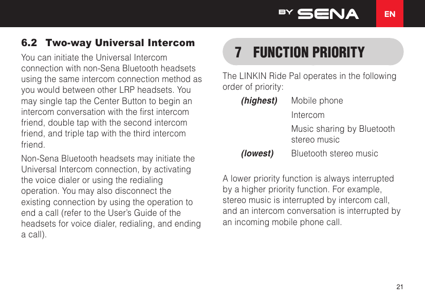 EN216.2  Two-way Universal IntercomYou can initiate the Universal Intercom connection with non-Sena Bluetooth headsets using the same intercom connection method as you would between other LRP headsets. You may single tap the Center Button to begin an intercomconversationwiththerstintercomfriend, double tap with the second intercom friend, and triple tap with the third intercom friend.Non-Sena Bluetooth headsets may initiate the Universal Intercom connection, by activating the voice dialer or using the redialing operation. You may also disconnect the existing connection by using the operation to end a call (refer to the User’s Guide of the headsets for voice dialer, redialing, and ending a call).7  FUNCTION PRIORITYThe LINKIN Ride Pal operates in the following order of priority:(highest)  Mobile phone Intercom   Music sharing by Bluetooth stereo music(lowest)  Bluetooth stereo musicA lower priority function is always interrupted by a higher priority function. For example, stereo music is interrupted by intercom call, and an intercom conversation is interrupted by an incoming mobile phone call.