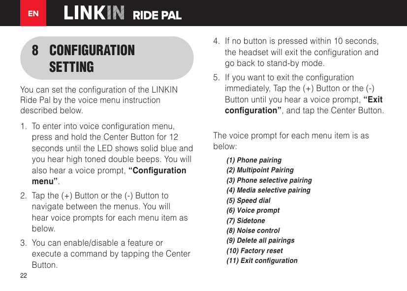 EN228  CONFIGURATION SETTINGYoucansetthecongurationoftheLINKINRide Pal by the voice menu instruction described below.1.  Toenterintovoicecongurationmenu,press and hold the Center Button for 12 seconds until the LED shows solid blue and you hear high toned double beeps. You will also hear a voice prompt, “Conguration menu”.2.  Tap the (+) Button or the (-) Button to navigate between the menus. You will hear voice prompts for each menu item as below.3.  You can enable/disable a feature or execute a command by tapping the Center Button.4.  If no button is pressed within 10 seconds, theheadsetwillexitthecongurationandgo back to stand-by mode.5.  Ifyouwanttoexitthecongurationimmediately, Tap the (+) Button or the (-) Button until you hear a voice prompt, “Exit conguration”, and tap the Center Button.The voice prompt for each menu item is as below:(1) Phone pairing(2) Multipoint Pairing(3) Phone selective pairing(4) Media selective pairing(5) Speed dial(6) Voice prompt(7) Sidetone(8) Noise control(9) Delete all pairings(10) Factory reset(11) Exit conguration