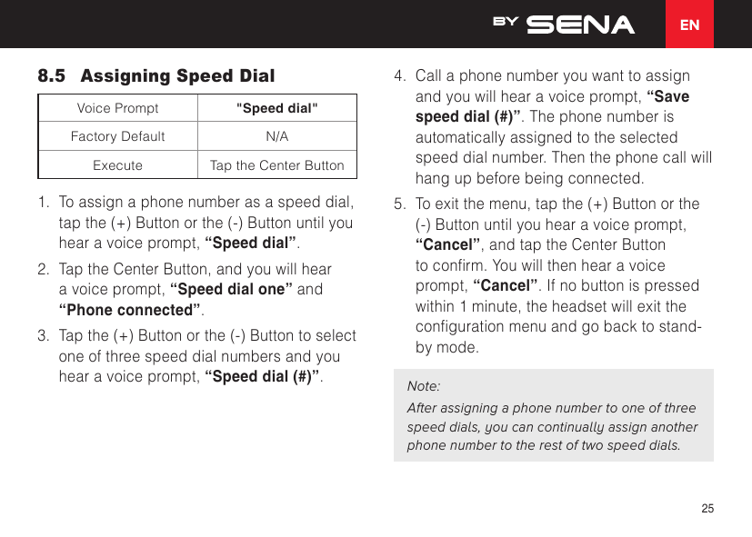 EN258.5  Assigning Speed DialVoice Prompt &quot;Speed dial&quot;Factory Default N/AExecute Tap the Center Button1.  To assign a phone number as a speed dial, tap the (+) Button or the (-) Button until you hear a voice prompt, “Speed dial”.2.  Tap the Center Button, and you will hear a voice prompt, “Speed dial one” and “Phone connected”.3.  Tap the (+) Button or the (-) Button to select one of three speed dial numbers and you hear a voice prompt, “Speed dial (#)”.4.  Call a phone number you want to assign and you will hear a voice prompt, “Save speed dial (#)”. The phone number is automatically assigned to the selected speed dial number. Then the phone call will hang up before being connected.5.  To exit the menu, tap the (+) Button or the (-) Button until you hear a voice prompt, “Cancel”, and tap the Center Button toconrm.Youwillthenhearavoiceprompt, “Cancel”. If no button is pressed within 1 minute, the headset will exit the congurationmenuandgobacktostand-by mode.Note:After assigning a phone number to one of three speed dials, you can continually assign another phone number to the rest of two speed dials.