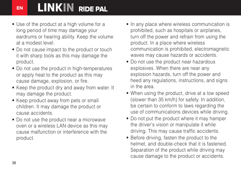 EN38•  Use of the product at a high volume for a long period of time may damage your eardrums or hearing ability. Keep the volume at a modest level.•  Do not cause impact to the product or touch it with sharp tools as this may damage the product.•  Do not use the product in high-temperatures or apply heat to the product as this may causedamage,explosion,orre.•  Keep the product dry and away from water. It may damage the product.•  Keep product away from pets or small children. It may damage the product or cause accidents. •  Do not use the product near a microwave oven or a wireless LAN device as this may cause malfunction or interference with the product.•  In any place where wireless communication is prohibited, such as hospitals or airplanes, turn off the power and refrain from using the product. In a place where wireless communication is prohibited, electromagnetic waves may cause hazards or accidents.•  Do not use the product near hazardous explosives. When there are near any explosion hazards, turn off the power and heed any regulations, instructions, and signs in the area.•  When using the product, drive at a low speed (slower than 35 km/h) for safety. In addition, be certain to conform to laws regarding the use of communications devices while driving.•  Do not put the product where it may hamper the driver&apos;s vision or manipulate it while driving.Thismaycausetrafcaccidents.•  Before driving, fasten the product to the helmet, and double-check that it is fastened. Separation of the product while driving may cause damage to the product or accidents.