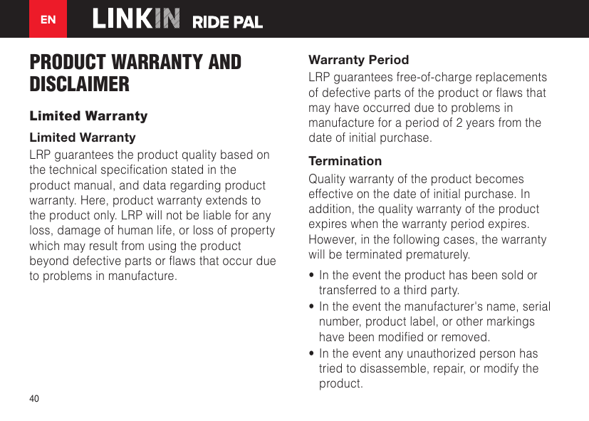 EN40PRODUCT WARRANTY AND DISCLAIMERLimited WarrantyLimited WarrantyLRP guarantees the product quality based on thetechnicalspecicationstatedintheproduct manual, and data regarding product warranty. Here, product warranty extends to the product only. LRP will not be liable for any loss, damage of human life, or loss of property which may result from using the product beyonddefectivepartsorawsthatoccurdueto problems in manufacture.Warranty PeriodLRP guarantees free-of-charge replacements ofdefectivepartsoftheproductorawsthatmay have occurred due to problems in manufacture for a period of 2 years from the date of initial purchase.TerminationQuality warranty of the product becomes effective on the date of initial purchase. In addition, the quality warranty of the product expires when the warranty period expires. However, in the following cases, the warranty will be terminated prematurely.•  In the event the product has been sold or transferred to a third party.•  In the event the manufacturer&apos;s name, serial number, product label, or other markings havebeenmodiedorremoved.•  In the event any unauthorized person has tried to disassemble, repair, or modify the product.