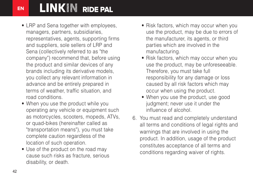 EN42•  LRP and Sena together with employees, managers, partners, subsidiaries, representatives,agents,supportingrmsand suppliers, sole sellers of LRP and Sena (collectively referred to as &quot;the company&quot;) recommend that, before using the product and similar devices of any brands including its derivative models, you collect any relevant information in advance and be entirely prepared in termsofweather,trafcsituation,androad conditions.•  When you use the product while you operating any vehicle or equipment such as motorcycles, scooters, mopeds, ATVs, or quad-bikes (hereinafter called as &quot;transportation means&quot;), you must take complete caution regardless of the location of such operation.•  Use of the product on the road may cause such risks as fracture, serious disability, or death.•  Risk factors, which may occur when you use the product, may be due to errors of the manufacturer, its agents, or third parties which are involved in the manufacturing.•  Risk factors, which may occur when you use the product, may be unforeseeable. Therefore, you must take full responsibility for any damage or loss caused by all risk factors which may occur when using the product.•  When you use the product, use good judgment; never use it under the inuenceofalcohol.6.  You must read and completely understand all terms and conditions of legal rights and warnings that are involved in using the product. In addition, usage of the product constitutes acceptance of all terms and conditions regarding waiver of rights. 