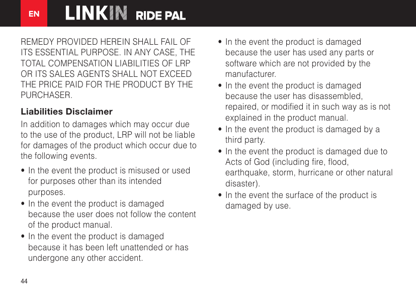 EN44REMEDY PROVIDED HEREIN SHALL FAIL OF ITS ESSENTIAL PURPOSE. IN ANY CASE, THE TOTAL COMPENSATION LIABILITIES OF LRP OR ITS SALES AGENTS SHALL NOT EXCEED THE PRICE PAID FOR THE PRODUCT BY THE PURCHASER.  Liabilities DisclaimerIn addition to damages which may occur due to the use of the product, LRP will not be liable for damages of the product which occur due to the following events.•  In the event the product is misused or used for purposes other than its intended purposes.•  In the event the product is damaged because the user does not follow the content of the product manual.•  In the event the product is damaged because it has been left unattended or has undergone any other accident.•  In the event the product is damaged because the user has used any parts or software which are not provided by the manufacturer.•  In the event the product is damaged because the user has disassembled, repaired,ormodieditinsuchwayasisnotexplained in the product manual.•  In the event the product is damaged by a third party.•  In the event the product is damaged due to ActsofGod(includingre,ood,earthquake, storm, hurricane or other natural disaster).•  In the event the surface of the product is damaged by use.