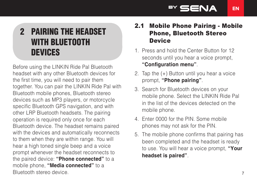 EN72  PAIRING THE HEADSET WITH BLUETOOTH DEVICESBefore using the LINKIN Ride Pal Bluetooth headset with any other Bluetooth devices for thersttime,youwillneedtopairthemtogether. You can pair the LINKIN Ride Pal with Bluetooth mobile phones, Bluetooth stereo devices such as MP3 players, or motorcycle specicBluetoothGPSnavigation,andwithother LRP Bluetooth headsets. The pairing operation is required only once for each Bluetooth device. The headset remains paired with the devices and automatically reconnects to them when they are within range. You will hear a high toned single beep and a voice prompt whenever the headset reconnects to the paired device: “Phone connected” to a mobile phone, “Media connected” to a Bluetooth stereo device.2.1  Mobile Phone Pairing - Mobile Phone, Bluetooth Stereo Device1. Press and hold the Center Button for 12seconds until you hear a voice prompt,“Conguration menu”.2. Tap the (+) Button until you hear a voiceprompt, “Phone pairing”.3. Search for Bluetooth devices on yourmobile phone. Select the LINKIN Ride Palin the list of the devices detected on themobile phone.4. Enter 0000 for the PIN. Some mobilephones may not ask for the PIN.5. Themobilephoneconrmsthatpairinghasbeen completed and the headset is readyto use. You will hear a voice prompt, “Yourheadset is paired”.