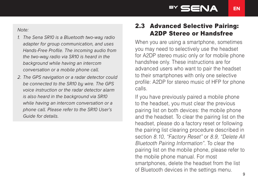 EN9Note:1. The Sena SR10 is a Bluetooth two-way radio adapter for group communication, and uses Hands-Free Profile. The incoming audio from the two-way radio via SR10 is heard in the background while having an intercom conversation or a mobile phone call.2. The GPS navigation or a radar detector couldbe connected to the SR10 by wire. The GPS voice instruction or the radar detector alarm is also heard in the background via SR10 while having an intercom conversation or a phone call. Please refer to the SR10 User’s Guide for details.2.3  Advanced Selective Pairing: A2DP Stereo or HandsfreeWhen you are using a smartphone, sometimes you may need to selectively use the headset for A2DP stereo music only or for mobile phone handsfree only. These instructions are for advanced users who want to pair the headset to their smartphones with only one selective prole:A2DPforstereomusicofHFPforphonecalls.If you have previously paired a mobile phone to the headset, you must clear the previous pairing list on both devices: the mobile phone and the headset. To clear the pairing list on the headset, please do a factory reset or following the pairing list clearing procedure described in section 8.10, “Factory Reset” or 8.9, “Delete All Bluetooth Pairing Information”. To clear the pairing list on the mobile phone, please refer to the mobile phone manual. For most smartphones, delete the headset from the list of Bluetooth devices in the settings menu.