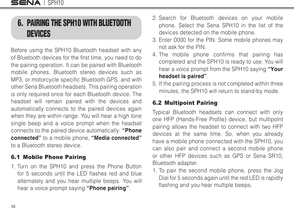 SPH10106.  PAIRING THE SPH10 WITH BLUETOOTH DEVICESBefore using the SPH10 Bluetooth headset with any ofBluetoothdevicesforthersttime,youneedtodothe pairing operation. It can be paired with Bluetooth mobile phones, Bluetooth stereo devices such as MP3,ormotorcyclespecicBluetoothGPS,andwithother Sena Bluetooth headsets. This pairing operation is only required once for each Bluetooth device. The headset will remain paired with the devices and automatically connects to the paired devices again when they are within range. You will hear a high tone single beep and a voice prompt when the headset connectstothepaireddeviceautomatically:“Phone connected” to a mobile phone, “Media connected” to a Bluetooth stereo device. 6.1  Mobile Phone Pairing1. Turn on the SPH10 and press the Phone Button for5 secondsuntil theLED ashesredand bluealternately and you hear multiple beeps. You will hear a voice prompt saying “Phone pairing”.2. Search for Bluetooth devices on your mobile phone. Select the Sena SPH10 in the list of the devices detected on the mobile phone.3. Enter 0000 for the PIN. Some mobile phones may not ask for the PIN.4.The mobile phone conrms that pairing hascompleted and the SPH10 is ready to use. You will hear a voice prompt from the SPH10 saying “Your headset is paired”.5. If the pairing process is not completed within three minutes, the SPH10 will return to stand-by mode.6.2  Multipoint PairingTypical Bluetooth headsets can connect with only oneHFP(Hands-FreeProle)device,but multipointpairing allows the headset to connect with two HFP devices at the same time. So, when you already have a mobile phone connected with the SPH10, you can also pair and connect a second mobile phone or other HFP devices such as GPS or Sena SR10, Bluetooth adapter.1. To pair the second mobile phone, press the Jog Dial for 5 seconds again until the red LED is rapidly ashingandyouhearmultiplebeeps.