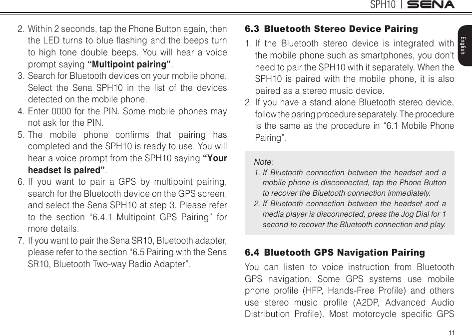 11SPH10English2. Within 2 seconds, tap the Phone Button again, then theLEDturnstoblueashingandthebeepsturnto high tone double beeps. You will hear a voice prompt saying “Multipoint pairing”. 3. Search for Bluetooth devices on your mobile phone. Select the Sena SPH10 in the list of the devices detected on the mobile phone. 4. Enter 0000 for the PIN. Some mobile phones may not ask for the PIN. 5.The mobile phone conrms that pairing hascompleted and the SPH10 is ready to use. You will hear a voice prompt from the SPH10 saying “Your headset is paired”.6. If you want to pair a GPS by multipoint pairing, search for the Bluetooth device on the GPS screen, and select the Sena SPH10 at step 3. Please refer to the section “6.4.1 Multipoint GPS Pairing” for more details.7.  If you want to pair the Sena SR10, Bluetooth adapter, please refer to the section “6.5 Pairing with the Sena SR10, Bluetooth Two-way Radio Adapter”.6.3  Bluetooth Stereo Device Pairing1. If the Bluetooth stereo device is integrated with the mobile phone such as smartphones, you don’t need to pair the SPH10 with it separately. When the SPH10 is paired with the mobile phone, it is also paired as a stereo music device.2. If you have a stand alone Bluetooth stereo device, follow the paring procedure separately. The procedure is the same as the procedure in “6.1 Mobile Phone Pairing”.Note:1.   If  Bluetooth  connection  between  the  headset  and  a mobile phone is disconnected, tap the Phone Button to recover the Bluetooth connection immediately.2.  If  Bluetooth  connection  between  the  headset  and  a media player is disconnected, press the Jog Dial for 1 second to recover the Bluetooth connection and play.6.4  Bluetooth GPS Navigation PairingYou can listen to voice instruction from Bluetooth GPS navigation. Some GPS systems use mobile phone prole (HFP, Hands-Free Prole) and othersuse stereo music prole (A2DP, Advanced AudioDistribution Prole). Most motorcycle specic GPS