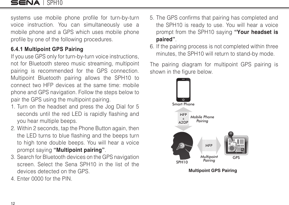 SPH1012systems use mobile phone prole for turn-by-turnvoice instruction. You can simultaneously use a mobile phone and a GPS which uses mobile phone prolebyoneofthefollowingprocedures.6.4.1 Multipoint GPS PairingIf you use GPS only for turn-by-turn voice instructions, not for Bluetooth stereo music streaming, multipoint pairing is recommended for the GPS connection. Multipoint Bluetooth pairing allows the SPH10 to connect two HFP devices at the same time: mobilephone and GPS navigation. Follow the steps below to pair the GPS using the multipoint pairing.1. Turn on the headset and press the Jog Dial for 5 secondsuntiltheredLEDisrapidlyashingandyou hear multiple beeps.2. Within 2 seconds, tap the Phone Button again, then theLEDturnstoblueashingandthebeepsturnto high tone double beeps. You will hear a voice prompt saying “Multipoint pairing”.3.  Search for Bluetooth devices on the GPS navigation screen. Select the Sena SPH10 in the list of the devices detected on the GPS. 4. Enter 0000 for the PIN. 5.TheGPSconrmsthatpairinghascompletedandthe SPH10 is ready to use. You will hear a voice prompt from the SPH10 saying “Your headset is paired”.6. If the pairing process is not completed within three minutes, the SPH10 will return to stand-by mode.The pairing diagram for multipoint GPS pairing is showninthegurebelow.Multipoint GPS PairingSmart PhoneSPH10GPSHFP+A2DPMobile Phone PairingMultipoint PairingHFP