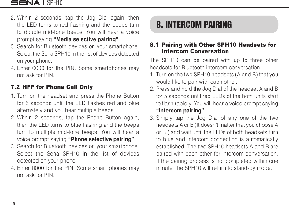 SPH10162. Within 2 seconds, tap the Jog Dial again, then theLEDturnsto redashingand thebeepsturnto double mid-tone beeps. You will hear a voice prompt saying “Media selective pairing”.3. Search for Bluetooth devices on your smartphone. Select the Sena SPH10 in the list of devices detected on your phone.4. Enter 0000 for the PIN. Some smartphones may not ask for PIN.7.2  HFP for Phone Call Only1. Turn on the headset and press the Phone Button for5 secondsuntilthe LEDashesredand bluealternately and you hear multiple beeps.2. Within 2 seconds, tap the Phone Button again, thentheLEDturnstoblueashingandthebeepsturn to multiple mid-tone beeps. You will hear a voice prompt saying “Phone selective pairing”.3. Search for Bluetooth devices on your smartphone. Select the Sena SPH10 in the list of devices detected on your phone.4. Enter 0000 for the PIN. Some smart phones may not ask for PIN.8. INTERCOM PAIRING8.1  Pairing with Other SPH10 Headsets for Intercom ConversationThe SPH10 can be paired with up to three other headsets for Bluetooth intercom conversation.1. Turn on the two SPH10 headsets (A and B) that you would like to pair with each other.2. Press and hold the Jog Dial of the headset A and B for 5 seconds until red LEDs of the both units start toashrapidly.Youwillhearavoicepromptsaying“Intercom pairing”.3.  Simply tap the Jog Dial of any one of the two headsets A or B (It doesn’t matter that you choose A or B.) and wait until the LEDs of both headsets turn to blue and intercom connection is automatically established. The two SPH10 headsets A and B are paired with each other for intercom conversation. If the pairing process is not completed within one minute, the SPH10 will return to stand-by mode.