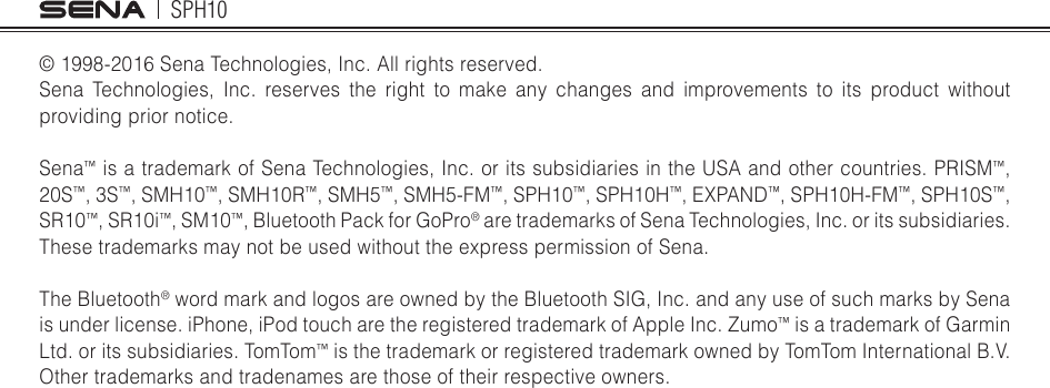 SPH10© 1998-2016 Sena Technologies, Inc. All rights reserved.Sena Technologies, Inc. reserves the right to make any changes and improvements to its product without providing prior notice.Sena™ is a trademark of Sena Technologies, Inc. or its subsidiaries in the USA and other countries. PRISM™, 20S™, 3S™, SMH10™, SMH10R™, SMH5™, SMH5-FM™, SPH10™, SPH10H™, EXPAND™, SPH10H-FM™, SPH10S™, SR10™, SR10i™, SM10™, Bluetooth Pack for GoPro® are trademarks of Sena Technologies, Inc. or its subsidiaries. These trademarks may not be used without the express permission of Sena.The Bluetooth® word mark and logos are owned by the Bluetooth SIG, Inc. and any use of such marks by Sena is under license. iPhone, iPod touch are the registered trademark of Apple Inc. Zumo™ is a trademark of Garmin Ltd. or its subsidiaries. TomTom™ is the trademark or registered trademark owned by TomTom International B.V. Other trademarks and tradenames are those of their respective owners.  