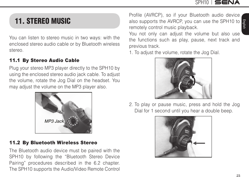 23SPH10English11. STEREO MUSICYoucanlistentostereomusicintwoways:withtheenclosed stereo audio cable or by Bluetooth wireless stereo.11.1  By Stereo Audio CablePlug your stereo MP3 player directly to the SPH10 by using the enclosed stereo audio jack cable. To adjust the volume, rotate the Jog Dial on the headset. You may adjust the volume on the MP3 player also. MP3 Jack11.2  By Bluetooth Wireless Stereo The Bluetooth audio device must be paired with the SPH10 by following the “Bluetooth Stereo Device Pairing” procedures described in the 6.2 chapter. The SPH10 supports the Audio/Video Remote Control Prole (AVRCP), so if your Bluetooth audio devicealso supports the AVRCP, you can use the SPH10 to remotely control music playback. You not only can adjust the volume but also use the functions such as play, pause, next track and previous track.1. To adjust the volume, rotate the Jog Dial.2. To play or pause music, press and hold the Jog Dial for 1 second until you hear a double beep.