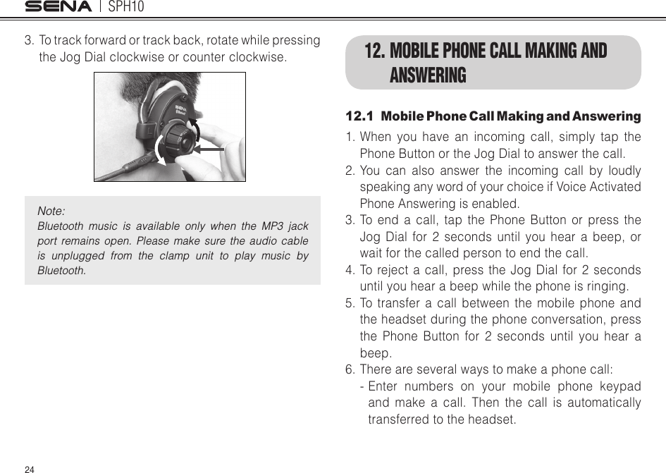 SPH10243.  To track forward or track back, rotate while pressing the Jog Dial clockwise or counter clockwise. Note: Bluetooth  music  is  available  only  when  the  MP3  jack port  remains  open.  Please  make  sure  the  audio  cable is  unplugged  from  the  clamp  unit  to  play  music  by Bluetooth.12. MOBILE PHONE CALL MAKING AND ANSWERING12.1  Mobile Phone Call Making and Answering1. When you have an incoming call, simply tap the Phone Button or the Jog Dial to answer the call.2. You can also answer the incoming call by loudly speaking any word of your choice if Voice Activated Phone Answering is enabled.3. To end a call, tap the Phone Button or press the Jog Dial for 2 seconds until you hear a beep, or wait for the called person to end the call.4. To reject a call, press the Jog Dial for 2 seconds until you hear a beep while the phone is ringing.5. To transfer a call between the mobile phone and the headset during the phone conversation, press the Phone Button for 2 seconds until you hear a beep.6.Thereareseveralwaystomakeaphonecall:- Enter numbers on your mobile phone keypad and make a call. Then the call is automatically transferred to the headset.