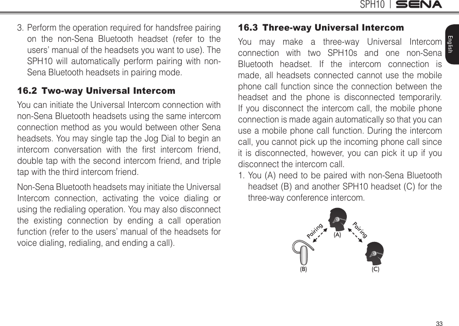 33SPH10English3. Perform the operation required for handsfree pairing on the non-Sena Bluetooth headset (refer to the users’ manual of the headsets you want to use). The SPH10 will automatically perform pairing with non-Sena Bluetooth headsets in pairing mode.16.2  Two-way Universal IntercomYou can initiate the Universal Intercom connection with non-Sena Bluetooth headsets using the same intercom connection method as you would between other Sena headsets. You may single tap the Jog Dial to begin an intercom conversation with the rst intercom friend,double tap with the second intercom friend, and triple tap with the third intercom friend.  Non-Sena Bluetooth headsets may initiate the Universal Intercom connection, activating the voice dialing or using the redialing operation. You may also disconnect the existing connection by ending a call operation function (refer to the users’ manual of the headsets for voice dialing, redialing, and ending a call).16.3  Three-way Universal IntercomYou may make a three-way Universal Intercom connection with two SPH10s and one non-Sena Bluetooth headset. If the intercom connection is made, all headsets connected cannot use the mobile phone call function since the connection between the headset and the phone is disconnected temporarily. If you disconnect the intercom call, the mobile phone connection is made again automatically so that you can use a mobile phone call function. During the intercom call, you cannot pick up the incoming phone call since it is disconnected, however, you can pick it up if you disconnect the intercom call.1. You (A) need to be paired with non-Sena Bluetooth headset (B) and another SPH10 headset (C) for the three-way conference intercom.(A)(B) (C)PairingPairing