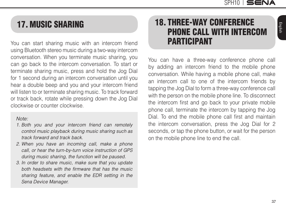 37SPH10English17. MUSIC SHARINGYou can start sharing music with an intercom friend using Bluetooth stereo music during a two-way intercom conversation. When you terminate music sharing, you can go back to the intercom conversation. To start or terminate sharing music, press and hold the Jog Dial for 1 second during an intercom conversation until you hear a double beep and you and your intercom friend will listen to or terminate sharing music. To track forward or track back, rotate while pressing down the Jog Dial clockwise or counter clockwise.Note: 1.  Both  you  and  your  intercom  friend  can  remotely control music playback during music sharing such as track forward and track back.2.  When  you  have  an  incoming  call,  make  a  phone call, or hear the turn-by-turn voice instruction of GPS during music sharing, the function will be paused.3.  In order to  share  music,  make  sure that  you  update both  headsets  with  the  ﬁrmware  that  has  the  music sharing  feature,  and  enable  the  EDR  setting  in  the Sena Device Manager.18. THREE-WAY CONFERENCE PHONE CALL WITH INTERCOM PARTICIPANTYou can have a three-way conference phone call by adding an intercom friend to the mobile phone conversation. While having a mobile phone call, make an intercom call to one of the intercom friends by tapping the Jog Dial to form a three-way conference call with the person on the mobile phone line. To disconnect the intercom rst and go back to your private mobilephone call, terminate the intercom by tapping the Jog Dial. To end the mobile phone call rst and maintainthe intercom conversation, press the Jog Dial for 2 seconds, or tap the phone button, or wait for the person on the mobile phone line to end the call.