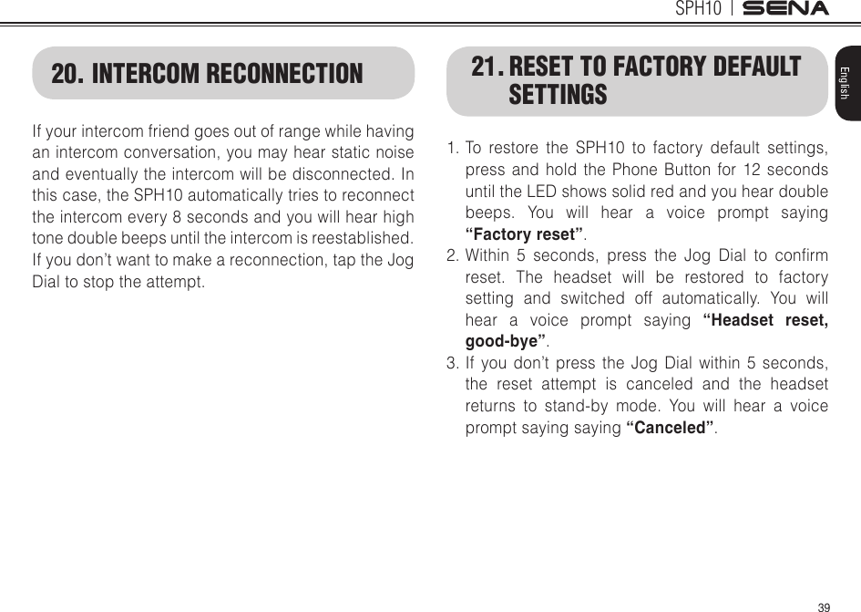 39SPH10English20. INTERCOM RECONNECTIONIf your intercom friend goes out of range while having an intercom conversation, you may hear static noise and eventually the intercom will be disconnected. In this case, the SPH10 automatically tries to reconnect the intercom every 8 seconds and you will hear high tone double beeps until the intercom is reestablished. If you don’t want to make a reconnection, tap the Jog Dial to stop the attempt. 21. RESET TO FACTORY DEFAULT SETTINGS1. To restore the SPH10 to factory default settings, press and hold the Phone Button for 12 seconds until the LED shows solid red and you hear double beeps. You will hear a voice prompt saying “Factory reset”.2.Within 5 seconds, press the Jog Dial to conrmreset. The headset will be restored to factory setting and switched off automatically. You will hear a voice prompt saying “Headset reset, good-bye”.3. If you don’t press the Jog Dial within 5 seconds, the reset attempt is canceled and the headset returns to stand-by mode. You will hear a voice prompt saying saying “Canceled”.