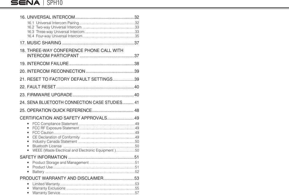 SPH10416. UNIVERSAL INTERCOM .................................................. 3216.1  Universal Intercom Pairing .......................................................3216.2  Two-way Universal Intercom ....................................................3316.3  Three-way Universal Intercom ..................................................3316.4  Four-way Universal Intercom ....................................................3517. MUSIC SHARING .............................................................3718. THREE-WAY CONFERENCE PHONE CALL WITH  INTERCOM PARTICIPANT ..............................................3719. INTERCOM FAILURE .......................................................3820. INTERCOM RECONNECTION .........................................3921. RESET TO FACTORY DEFAULT SETTINGS .................. 3922. FAULT RESET ..................................................................4023. FIRMWARE UPGRADE ....................................................4024.  SENA BLUETOOTH CONNECTION CASE STUDIES .......... 4125. OPERATION QUICK REFERENCE ...................................... 48CERTIFICATION AND SAFETY APPROVALS .......................49• FCC Compliance Statement ........................................................49• FCC RF Exposure Statement .......................................................49• FCC Caution ................................................................................49• CE Declaration of Conformity  .....................................................49• Industry Canada Statement  ........................................................50• Bluetooth License  .......................................................................50• WEEE (Waste Electrical and Electronic Equipment ) ...................50SAFETY INFORMATION ........................................................51• Product Storage and Management .............................................51• Product Use .................................................................................51• Battery .........................................................................................52PRODUCT WARRANTY AND DISCLAIMER ..........................53• Limited Warranty ..........................................................................53• Warranty Exclusions ....................................................................55• Warranty Service ..........................................................................57