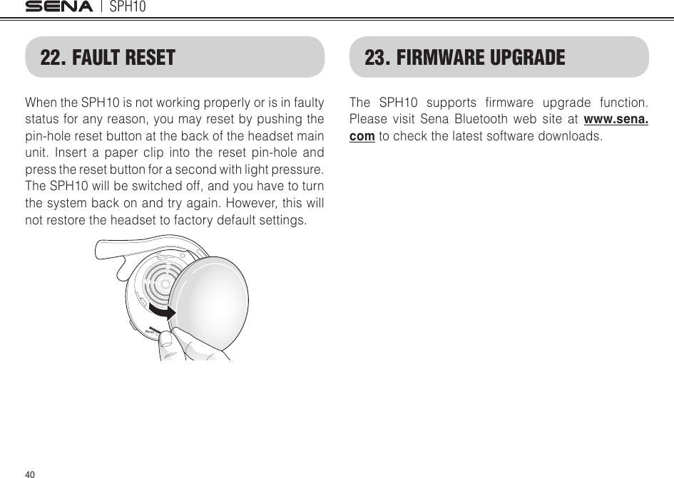 SPH104022. FAULT RESETWhen the SPH10 is not working properly or is in faulty status for any reason, you may reset by pushing the pin-hole reset button at the back of the headset main unit. Insert a paper clip into the reset pin-hole and press the reset button for a second with light pressure. The SPH10 will be switched off, and you have to turn the system back on and try again. However, this will not restore the headset to factory default settings.23. FIRMWARE UPGRADEThe SPH10 supports rmware upgrade function.Please visit Sena Bluetooth web site at www.sena.com to check the latest software downloads.