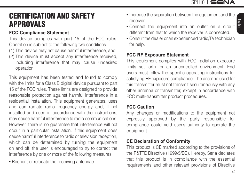 49SPH10EnglishCERTIFICATION AND SAFETY APPROVALSFCC Compliance StatementThis device complies with part 15 of the FCC rules. Operationissubjecttothefollowingtwoconditions:(1) This device may not cause harmful interference, and (2)  This device must accept any interference received, including interference that may cause undesired operation. This equipment has been tested and found to comply with the limits for a Class B digital device pursuant to part 15 of the FCC rules. These limits are designed to provide reasonable protection against harmful interference in a residential installation. This equipment generates, uses and can radiate radio frequency energy and, if not installed and used in accordance with the instructions, may cause harmful interference to radio communications. However, there is no guarantee that interference will not occur in a particular installation. If this equipment does cause harmful interference to radio or television reception, which can be determined by turning the equipment on and off, the user is encouraged to try to correct the interferencebyoneormoreofthefollowingmeasures:• Reorient or relocate the receiving antennae•  Increase the separation between the equipment and the receiver•  Connect the equipment into an outlet on a circuit different from that to which the receiver is connected.•  Consult the dealer or an experienced radio/TV technician for help.FCC RF Exposure StatementThis equipment complies with FCC radiation exposure limits set forth for an uncontrolled environment. End users mustfollowthespecicoperatinginstructionsforsatisfying RF exposure compliance. The antenna used for this transmitter must not transmit simultaneously with any other antenna or transmitter, except in accordance with FCC multi-transmitter product procedures.FCC CautionAny changes or modications to the equipment notexpressly approved by the party responsible for compliance could void user’s authority to operate the equipment. CE Declaration of Conformity This product is CE marked according to the provisions of the R&amp;TTE Directive (1999/5/EC). Hereby, Sena declares that this product is in compliance with the essential requirements and other relevant provisions of Directive 