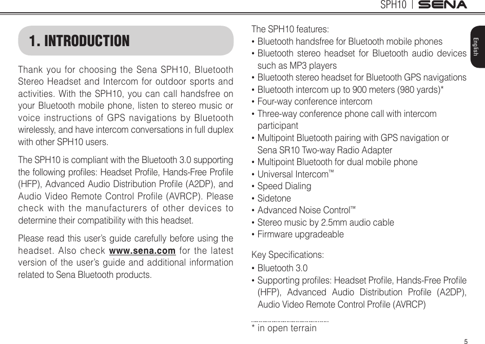 5SPH10English1. INTRODUCTIONThank you for choosing the Sena SPH10, Bluetooth Stereo Headset and Intercom for outdoor sports and activities. With the SPH10, you can call handsfree on your Bluetooth mobile phone, listen to stereo music or voice instructions of GPS navigations by Bluetooth wirelessly, and have intercom conversations in full duplex with other SPH10 users. The SPH10 is compliant with the Bluetooth 3.0 supporting thefollowingproles:HeadsetProle,Hands-FreeProle(HFP),AdvancedAudioDistributionProle(A2DP),andAudio Video Remote Control Profile (AVRCP). Please check with the manufacturers of other devices to determine their compatibility with this headset.Please read this user’s guide carefully before using the headset. Also check www.sena.com for the latest version of the user’s guide and additional information related to Sena Bluetooth products.TheSPH10features:• Bluetooth handsfree for Bluetooth mobile phones • Bluetooth stereo headset for Bluetooth audio devices  such as MP3 players• Bluetooth stereo headset for Bluetooth GPS navigations• Bluetooth intercom up to 900 meters (980 yards)*• Four-way conference intercom• Three-way conference phone call with intercom participant • Multipoint Bluetooth pairing with GPS navigation or Sena SR10 Two-way Radio Adapter• Multipoint Bluetooth for dual mobile phone• Universal Intercom™• Speed Dialing• Sidetone• Advanced Noise Control™• Stereo music by 2.5mm audio cable• Firmware upgradeableKeySpecications:• Bluetooth 3.0• Supportingproles:HeadsetProle,Hands-FreeProle(HFP), Advanced Audio Distribution Prole (A2DP),AudioVideoRemoteControlProle(AVRCP)* in open terrain 