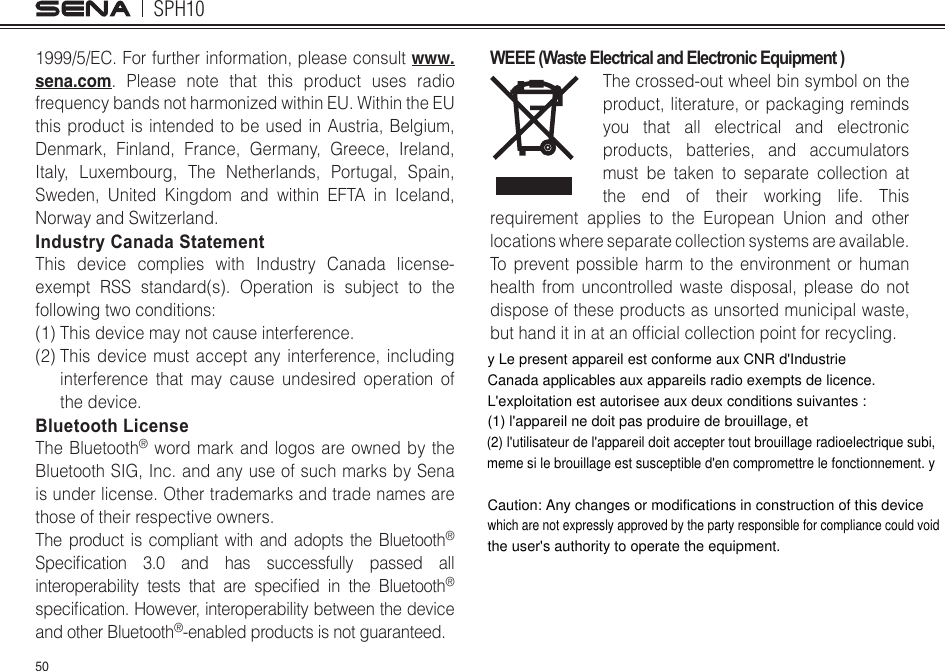 SPH10501999/5/EC. For further information, please consult www.sena.com. Please note that this product uses radio frequency bands not harmonized within EU. Within the EU this product is intended to be used in Austria, Belgium, Denmark, Finland, France, Germany, Greece, Ireland, Italy, Luxembourg, The Netherlands, Portugal, Spain, Sweden, United Kingdom and within EFTA in Iceland, Norway and Switzerland. Industry Canada Statement This device complies with Industry Canada license-exempt RSS standard(s). Operation is subject to the followingtwoconditions:(1) This device may not cause interference. (2)  This device must accept any interference, including interference that may cause undesired operation of the device. Bluetooth License The Bluetooth® word mark and logos are owned by the Bluetooth SIG, Inc. and any use of such marks by Sena is under license. Other trademarks and trade names are those of their respective owners. The product is compliant with and adopts the Bluetooth® Specication 3.0 and has successfully passed allinteroperability tests that are specied in the Bluetooth® specication.However,interoperabilitybetweenthedeviceand other Bluetooth®-enabled products is not guaranteed. WEEE (Waste Electrical and Electronic Equipment )The crossed-out wheel bin symbol on the product, literature, or packaging reminds you that all electrical and electronic products, batteries, and accumulators must be taken to separate collection at the end of their working life. This requirement applies to the European Union and other locations where separate collection systems are available. To prevent possible harm to the environment or human health from uncontrolled waste disposal, please do not dispose of these products as unsorted municipal waste, buthanditinatanofcialcollectionpointforrecycling.y Le present appareil est conforme aux CNR d&apos;Industrie Canada applicables aux appareils radio exempts de licence. L&apos;exploitation est autorisee aux deux conditions suivantes :(1) l&apos;appareil ne doit pas produire de brouillage, et(2) l&apos;utilisateur de l&apos;appareil doit accepter tout brouillage radioelectrique subi, meme si le brouillage est susceptible d&apos;en compromettre le fonctionnement. yCaution: Any changes or modifications in construction of this device which are not expressly approved by the party responsible for compliance could void the user&apos;s authority to operate the equipment.