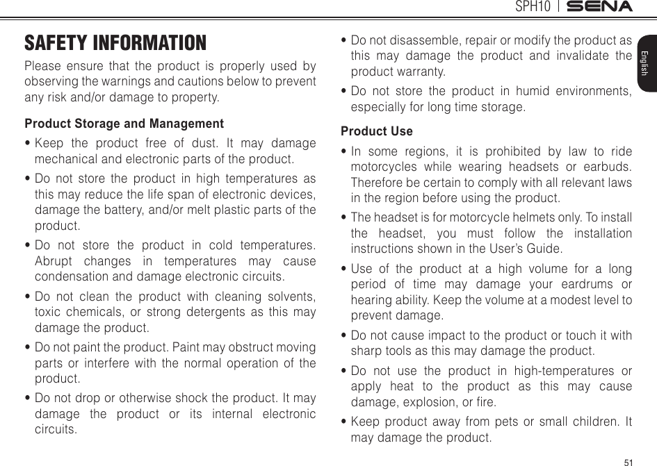 51SPH10EnglishSAFETY INFORMATIONPlease ensure that the product is properly used by observing the warnings and cautions below to prevent any risk and/or damage to property.Product Storage and Management•Keep the product free of dust. It may damage mechanical and electronic parts of the product.•Do not store the product in high temperatures as this may reduce the life span of electronic devices, damage the battery, and/or melt plastic parts of the product.•Do not store the product in cold temperatures. Abrupt changes in temperatures may cause condensation and damage electronic circuits.•Do not clean the product with cleaning solvents, toxic chemicals, or strong detergents as this may damage the product.•Do not paint the product. Paint may obstruct moving parts or interfere with the normal operation of the product.•Do not drop or otherwise shock the product. It may damage the product or its internal electronic circuits.•Do not disassemble, repair or modify the product as this may damage the product and invalidate the product warranty.•Do not store the product in humid environments, especially for long time storage.Product Use•In some regions, it is prohibited by law to ride motorcycles while wearing headsets or earbuds. Therefore be certain to comply with all relevant laws in the region before using the product.•The headset is for motorcycle helmets only. To install the headset, you must follow the installation instructions shown in the User’s Guide.•Use of the product at a high volume for a long period of time may damage your eardrums or hearing ability. Keep the volume at a modest level to prevent damage.•Do not cause impact to the product or touch it with sharp tools as this may damage the product.•Do not use the product in high-temperatures or apply heat to the product as this may cause damage,explosion,orre.•Keep product away from pets or small children. It may damage the product.