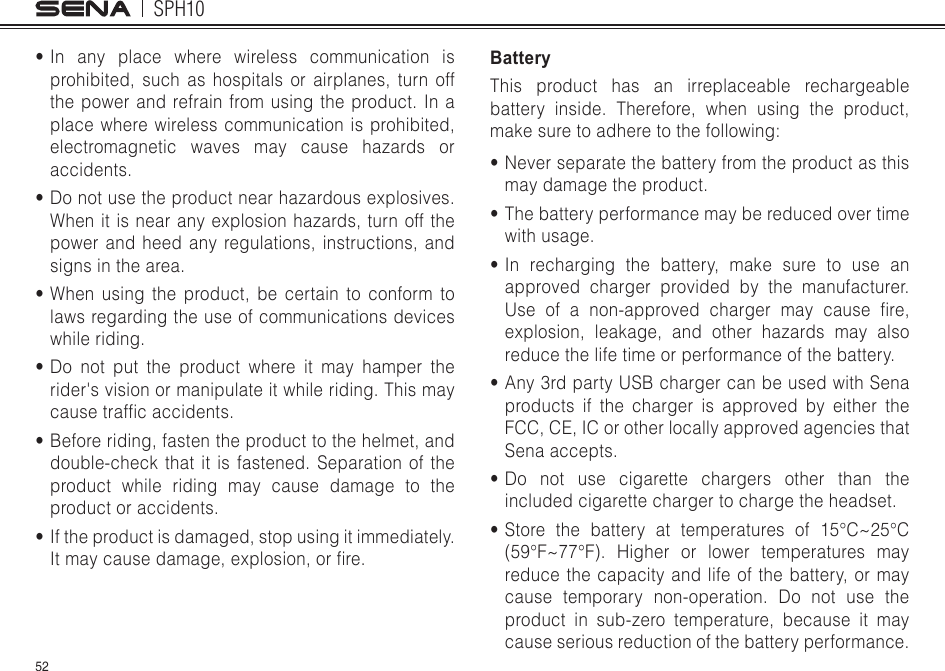 SPH1052•In any place where wireless communication is prohibited, such as hospitals or airplanes, turn off the power and refrain from using the product. In a place where wireless communication is prohibited, electromagnetic waves may cause hazards or accidents.•Do not use the product near hazardous explosives. When it is near any explosion hazards, turn off the power and heed any regulations, instructions, and signs in the area.•When using the product, be certain to conform to laws regarding the use of communications devices while riding.•Do not put the product where it may hamper the rider&apos;s vision or manipulate it while riding. This may causetrafcaccidents.•Before riding, fasten the product to the helmet, and double-check that it is fastened. Separation of the product while riding may cause damage to the product or accidents.•If the product is damaged, stop using it immediately. Itmaycausedamage,explosion,orre.BatteryThis product has an irreplaceable rechargeable battery inside. Therefore, when using the product, makesuretoadheretothefollowing:•Never separate the battery from the product as this may damage the product.•The battery performance may be reduced over time with usage.•In recharging the battery, make sure to use an approved charger provided by the manufacturer. Use ofanon-approved chargermaycausere,explosion, leakage, and other hazards may also reduce the life time or performance of the battery.•Any 3rd party USB charger can be used with Sena products if the charger is approved by either the FCC, CE, IC or other locally approved agencies that Sena accepts.•Do not use cigarette chargers other than the included cigarette charger to charge the headset.•Storethebattery attemperatures of15°C~25°C(59°F~77°F). Higher or lower temperatures mayreduce the capacity and life of the battery, or may cause temporary non-operation. Do not use the product in sub-zero temperature, because it may cause serious reduction of the battery performance.