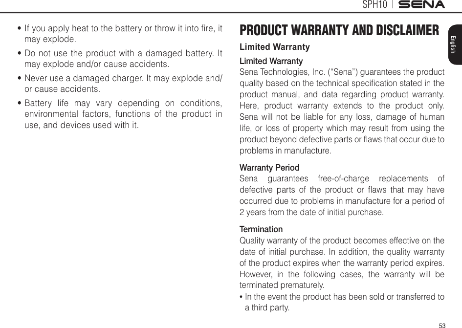 53SPH10English•Ifyouapplyheattothebatteryorthrowitintore,itmay explode.•Do not use the product with a damaged battery. It may explode and/or cause accidents.•Never use a damaged charger. It may explode and/or cause accidents.•Battery life may vary depending on conditions, environmental factors, functions of the product in use, and devices used with it.PRODUCT WARRANTY AND DISCLAIMERLimited WarrantyLimited WarrantySena Technologies, Inc. (“Sena”) guarantees the product qualitybasedonthetechnicalspecicationstatedintheproduct manual, and data regarding product warranty. Here, product warranty extends to the product only. Sena will not be liable for any loss, damage of human life, or loss of property which may result from using the productbeyonddefectivepartsorawsthatoccurduetoproblems in manufacture.Warranty PeriodSena guarantees free-of-charge replacements of defectiveparts oftheproduct orawsthatmayhaveoccurred due to problems in manufacture for a period of 2 years from the date of initial purchase. TerminationQuality warranty of the product becomes effective on the date of initial purchase. In addition, the quality warranty of the product expires when the warranty period expires. However, in the following cases, the warranty will be terminated prematurely.•  In the event the product has been sold or transferred to a third party.