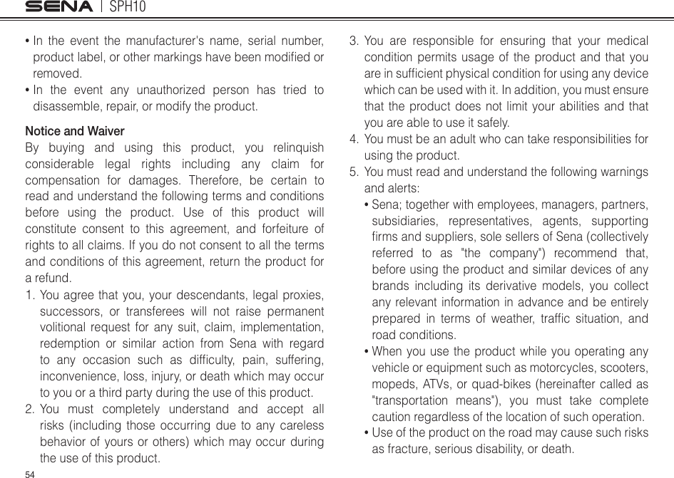 SPH1054•  In the event the manufacturer&apos;s name, serial number, productlabel,orothermarkingshavebeenmodiedorremoved. •  In the event any unauthorized person has tried to disassemble, repair, or modify the product. Notice and WaiverBy buying and using this product, you relinquish considerable legal rights including any claim for compensation for damages. Therefore, be certain to read and understand the following terms and conditions before using the product. Use of this product will constitute consent to this agreement, and forfeiture of rights to all claims. If you do not consent to all the terms and conditions of this agreement, return the product for a refund. 1. You agree that you, your descendants, legal proxies, successors, or transferees will not raise permanent volitional request for any suit, claim, implementation, redemption or similar action from Sena with regard to any occasion such as difculty, pain, suffering,inconvenience, loss, injury, or death which may occur to you or a third party during the use of this product.2. You must completely understand and accept all risks (including those occurring due to any careless behavior of yours or others) which may occur during the use of this product.3. You are responsible for ensuring that your medical condition permits usage of the product and that you areinsufcientphysicalconditionforusinganydevicewhich can be used with it. In addition, you must ensure that the product does not limit your abilities and that you are able to use it safely.4.  You must be an adult who can take responsibilities for using the product.5.  You must read and understand the following warnings andalerts:•  Sena; together with employees, managers, partners, subsidiaries, representatives, agents, supporting rmsandsuppliers,solesellersofSena(collectivelyreferred to as &quot;the company&quot;) recommend that, before using the product and similar devices of any brands including its derivative models, you collect any relevant information in advance and be entirely prepared in terms of weather, trafc situation, androad conditions.•  When you use the product while you operating any vehicle or equipment such as motorcycles, scooters, mopeds, ATVs, or quad-bikes (hereinafter called as &quot;transportation means&quot;), you must take complete caution regardless of the location of such operation.•  Use of the product on the road may cause such risks as fracture, serious disability, or death.